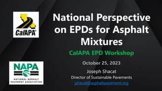 National Perspective
on EPDs for Asphalt
Mixtures
CalAPA EPD Workshop
October 25, 2023
Joseph Shacat
Director of Sustainable Pavements
jshacat@asphaltpavement.org
 