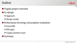Outline
◼ Fugaku project overview
◼ Co-design
◼ Approach
◼ Design results
◼ Performance & energy consumption evaluation
◼ Green500
◼ OSS apps
◼ Fugaku priority issues
◼ Summary
Copyright 2020 FUJITSU LIMITED1
 