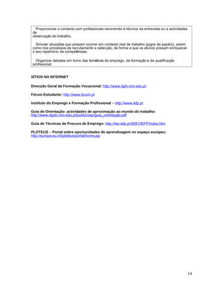 Proporcionar o contacto com profissionais recorrendo à técnica da entrevista ou a actividades
de
observação do trabalho;

  Simular situações que possam ocorrer em contexto real de trabalho (jogos de papéis), assim
como nos processos de recrutamento e selecção, de forma a que os alunos possam enriquecer
o seu repertório de competências;

  Organizar debates em torno das temáticas do emprego, da formação e da qualificação
profissional;


SÍTIOS NA INTERNET

Direcção Geral da Formação Vocacional: http://www.dgfv.min-edu.pt

Fórum Estudante: http://www.forum.pt

Instituto do Emprego e Formação Profissional – http://www.iefp.pt

Guia de Orientação: actividades de aproximação ao mundo do trabalho:
http://www.dgidc.min-edu.pt/public/oep/guia_orientação.pdf

Guia de Técnicas de Procura de Emprego: http://Ise.iefp.pt:8081/IEFP/index.htm

PLOTEUS – Portal sobre oportunidades de aprendizagem no espaço europeu:
http://europa.eu.int/ploteus/portal/home.jsp




                                                                                                  14
 