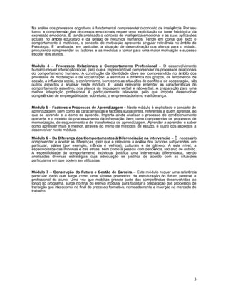 Na análise dos processos cognitivos é fundamental compreender o conceito de inteligência. Por seu
turno, a compreensão dos processos emocionais requer uma explicitação da base fisiológica da
expressão emocional. É ainda analisado o conceito de inteligência emocional e as suas aplicações
actuais no âmbito educativo e da gestão de recursos humanos. Tendo em conta que todo o
comportamento é motivado, o conceito de motivação apresenta singular relevância no âmbito da
Psicologia. É analisada, em particular, a situação de desmotivação dos alunos para o estudo,
procurando compreender os factores e as medidas a tomar para uma maior motivação e sucesso
escolar dos alunos.


Módulo 4 – Processos Relacionais e Comportamento Profissional – O desenvolvimento
humano requer interacção social, pelo que é imprescindível compreender os processos relacionais
do comportamento humano. A construção da identidade deve ser compreendida no âmbito dos
processos de modelação e de socialização. A estrutura e dinâmica dos grupos, os fenómenos de
coesão, a influência social, o conformismo, bem como as situações de conflito e de cooperação, são
outros aspectos a analisar neste módulo. É ainda relevante entender as características do
comportamento assertivo, nos planos da linguagem verbal e não-verbal. A preparação para uma
melhor integração profissional é particularmente relevante, pelo que importa desenvolver
competências de empregabilidade, sobretudo, o empreendedorismo e a liderança.


Módulo 5 – Factores e Processos de Aprendizagem – Neste módulo é explicitado o conceito de
aprendizagem, bem como as características e factores subjacentes, referentes a quem aprende, ao
que se aprende e a como se aprende. Importa ainda analisar o processo de condicionamento
operante e o modelo do processamento da informação, bem como compreender os processos de
memorização, de esquecimento e de transferência de aprendizagem. Aprender a aprender e saber
como aprender mais e melhor, através do treino de métodos de estudo, é outro dos aspectos a
desenvolver neste módulo.

Módulo 6 – Da Diferença dos Comportamentos à Diferenciação na Intervenção – É necessário
compreender e aceitar as diferenças, pelo que é relevante a análise dos factores subjacentes, em
particular, etários (por exemplo, infância e velhice), culturais e de género. A este nível, a
especificidade das minorias e das etnias, bem como a pessoa com deficiência, são alvo de estudo.
A especificidade do comportamento individual justifica uma intervenção diferenciada, sendo
analisadas diversas estratégias cuja adequação se justifica de acordo com as situações
particulares em que podem ser utilizadas.


Módulo 7 – Construção do Futuro e Gestão de Carreira – Este módulo requer uma referência
particular dado que surge como uma síntese promotora da estruturação do futuro pessoal e
profissional do aluno. Uma vez que mobiliza grande parte das competências desenvolvidas ao
longo do programa, surge no final do elenco modular para facilitar a preparação dos processos de
transição que irão ocorrer no final do processo formativo, nomeadamente a inserção no mercado de
trabalho.




                                                                                                3
 