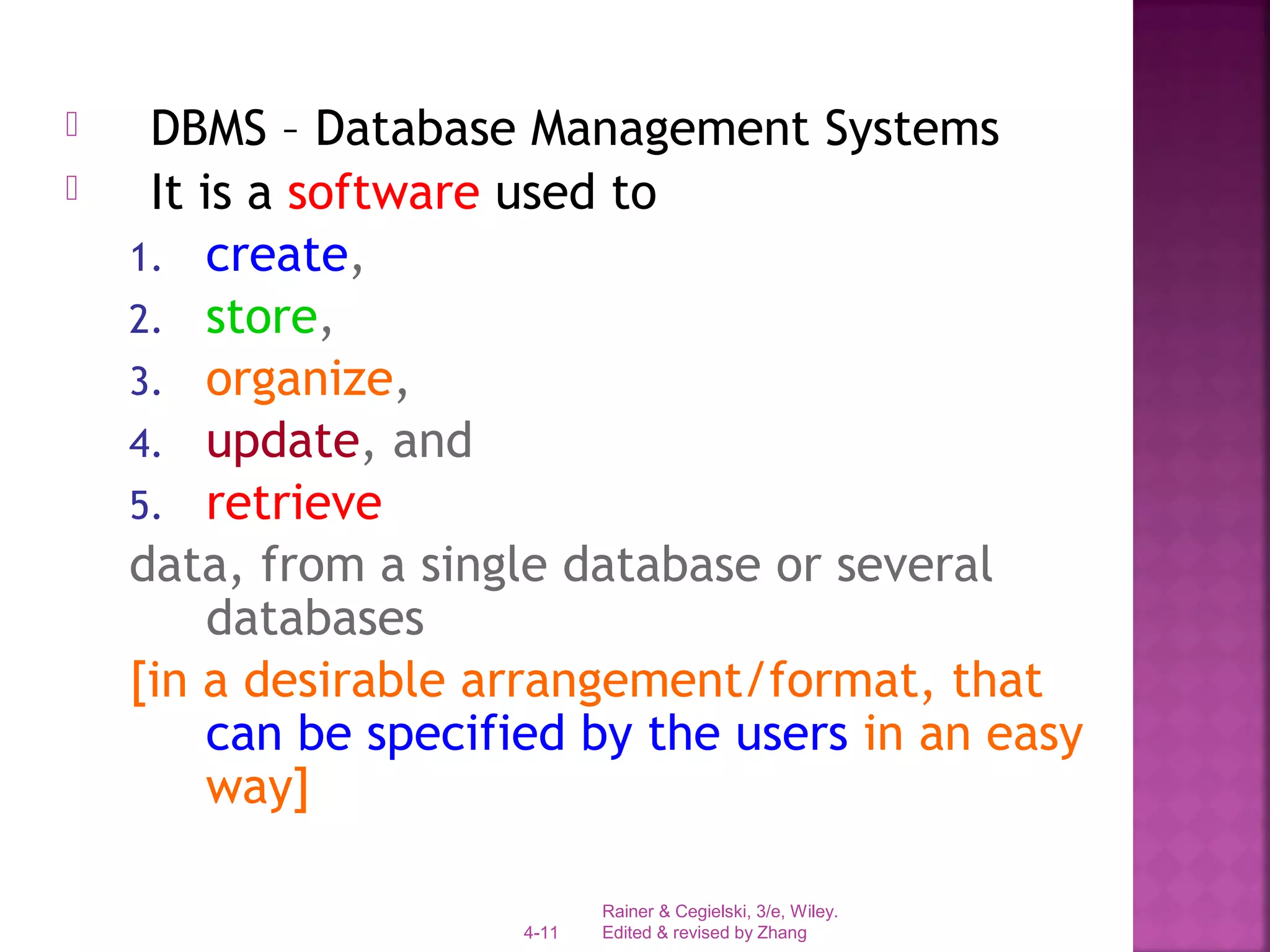 Rainer & Cegielski, 3/e, Wiley.
Edited & revised by Zhang4-11
 DBMS – Database Management Systems
 It is a software used to
1. create,
2. store,
3. organize,
4. update, and
5. retrieve
data, from a single database or several
databases
[in a desirable arrangement/format, that
can be specified by the users in an easy
way]
 