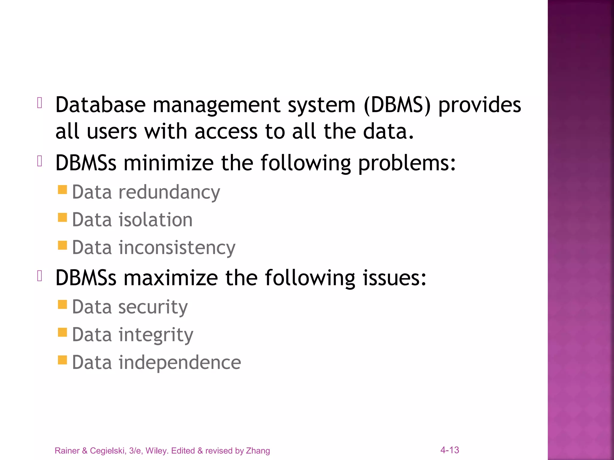 Rainer & Cegielski, 3/e, Wiley. Edited & revised by Zhang 4-13
 Database management system (DBMS) provides
all users with access to all the data.
 DBMSs minimize the following problems:
 Data redundancy
 Data isolation
 Data inconsistency
 DBMSs maximize the following issues:
 Data security
 Data integrity
 Data independence
 