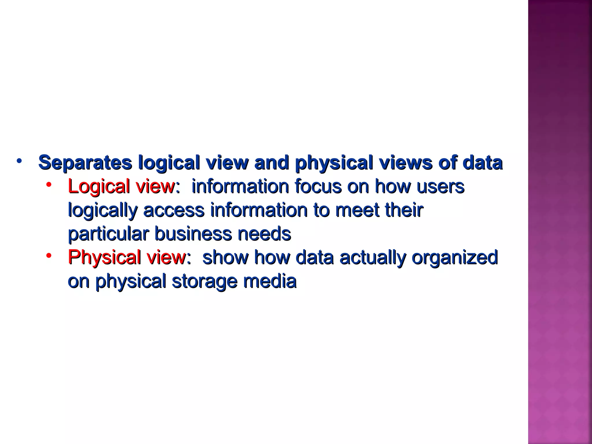 • Separates logical view and physical views of dataSeparates logical view and physical views of data
• Logical viewLogical view: information focus on how users: information focus on how users
logically access information to meet theirlogically access information to meet their
particular business needsparticular business needs
• Physical viewPhysical view: show how data actually organized: show how data actually organized
on physical storage mediaon physical storage media
 