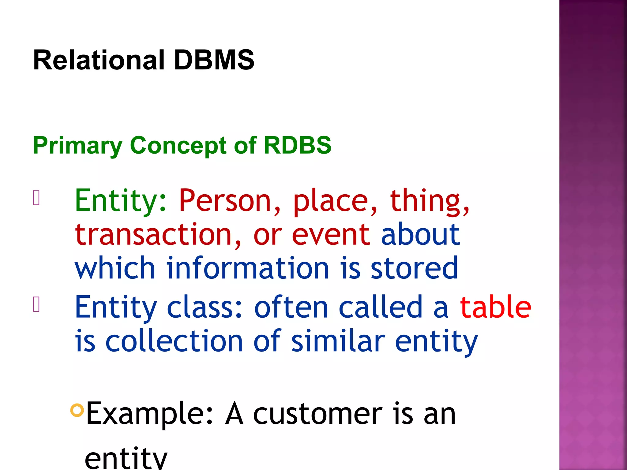  Entity: Person, place, thing,
transaction, or event about
which information is stored
 Entity class: often called a table
is collection of similar entity
Example: A customer is an
entity
Primary Concept of RDBS
Relational DBMS
 