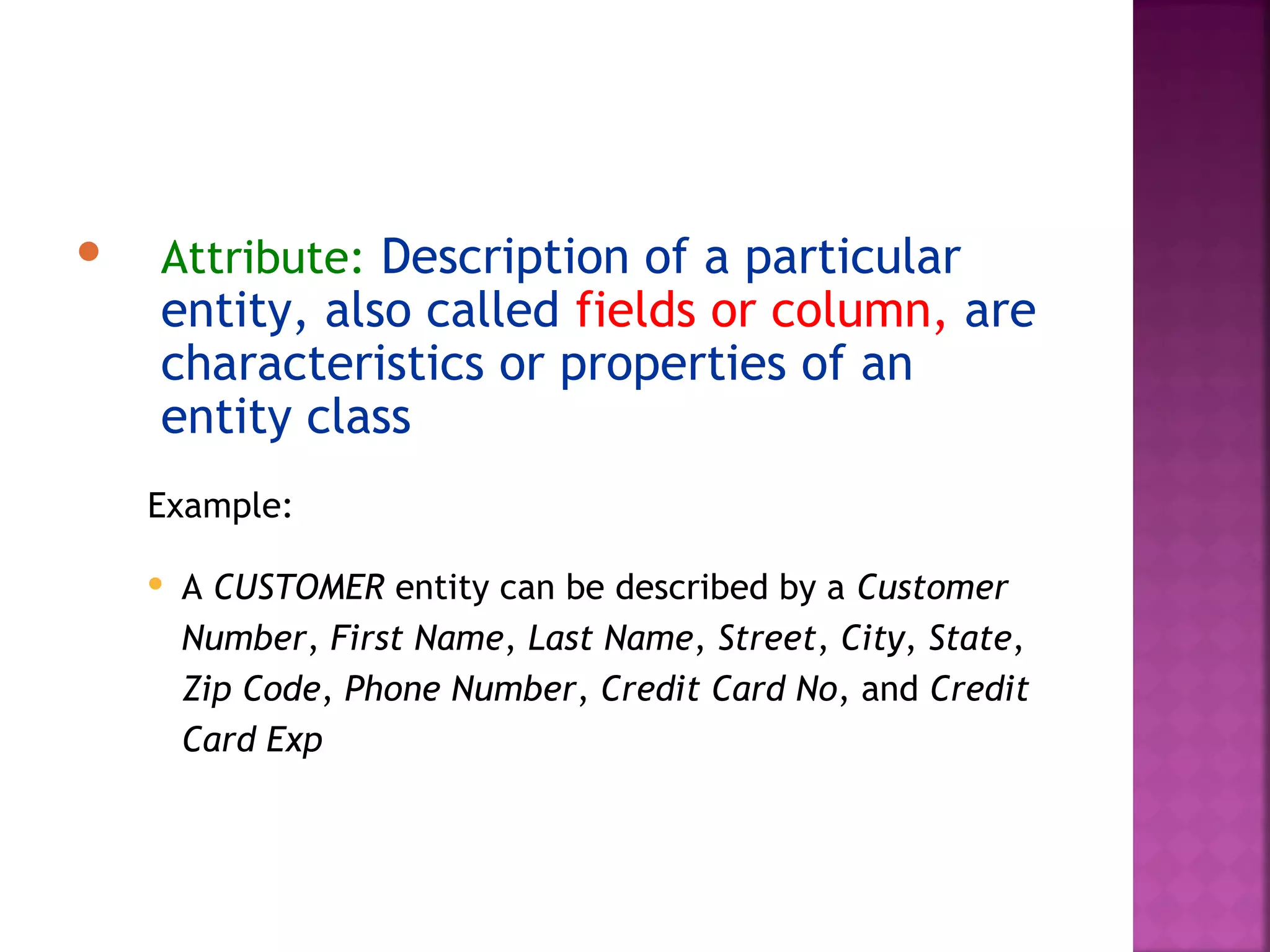  Attribute: Description of a particular
entity, also called fields or column, are
characteristics or properties of an
entity class
Example:
 A CUSTOMER entity can be described by a Customer
Number, First Name, Last Name, Street, City, State,
Zip Code, Phone Number, Credit Card No, and Credit
Card Exp
 