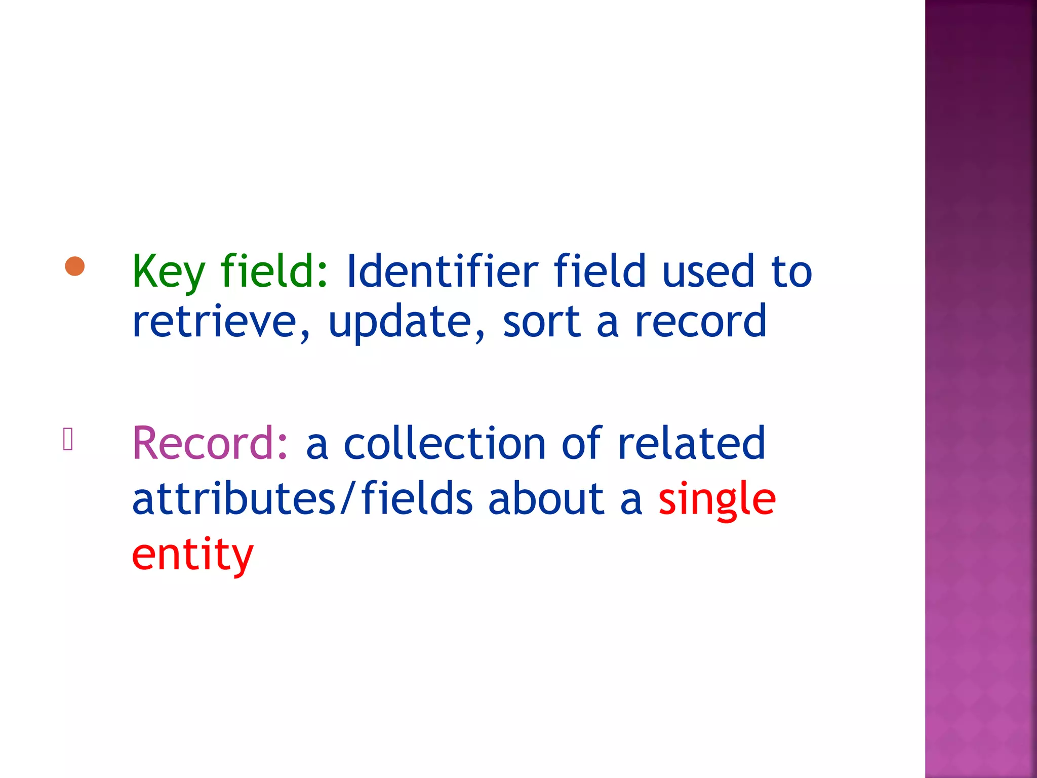  Key field: Identifier field used to
retrieve, update, sort a record
 Record: a collection of related
attributes/fields about a single
entity
 