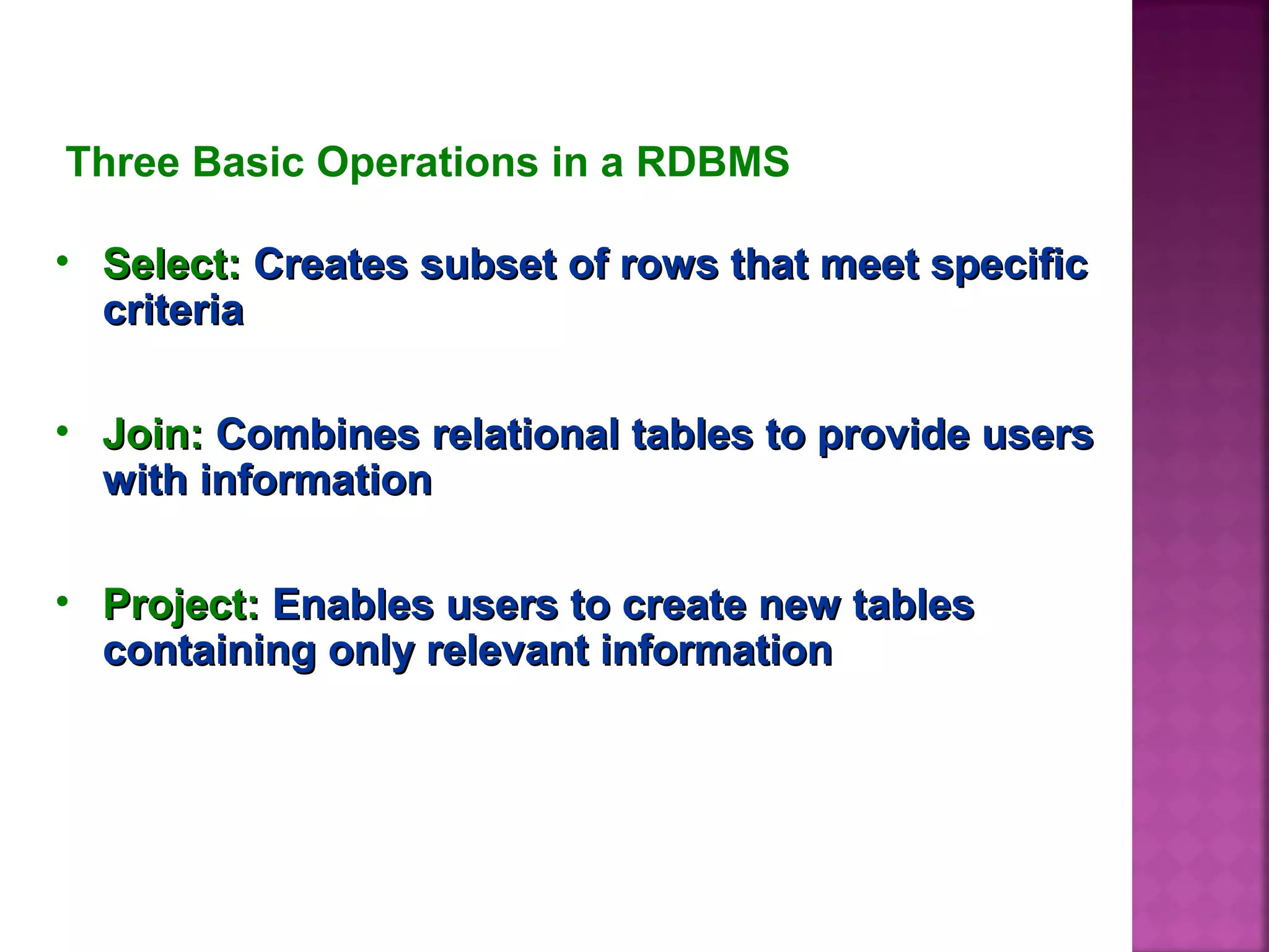Three Basic Operations in a RDBMS
• Select:Select: Creates subset of rows that meet specificCreates subset of rows that meet specific
criteriacriteria
• Join:Join: Combines relational tables to provide usersCombines relational tables to provide users
with informationwith information
• Project:Project: Enables users to create new tablesEnables users to create new tables
containing only relevant informationcontaining only relevant information
 