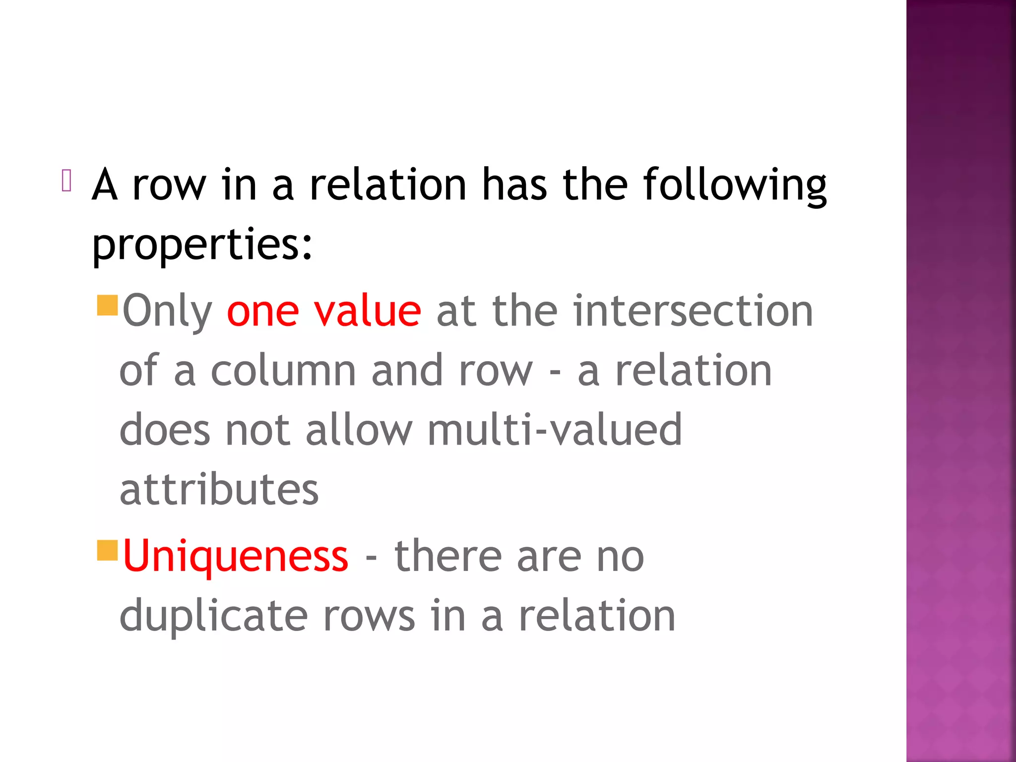  A row in a relation has the following
properties:
Only one value at the intersection
of a column and row - a relation
does not allow multi-valued
attributes
Uniqueness - there are no
duplicate rows in a relation
 