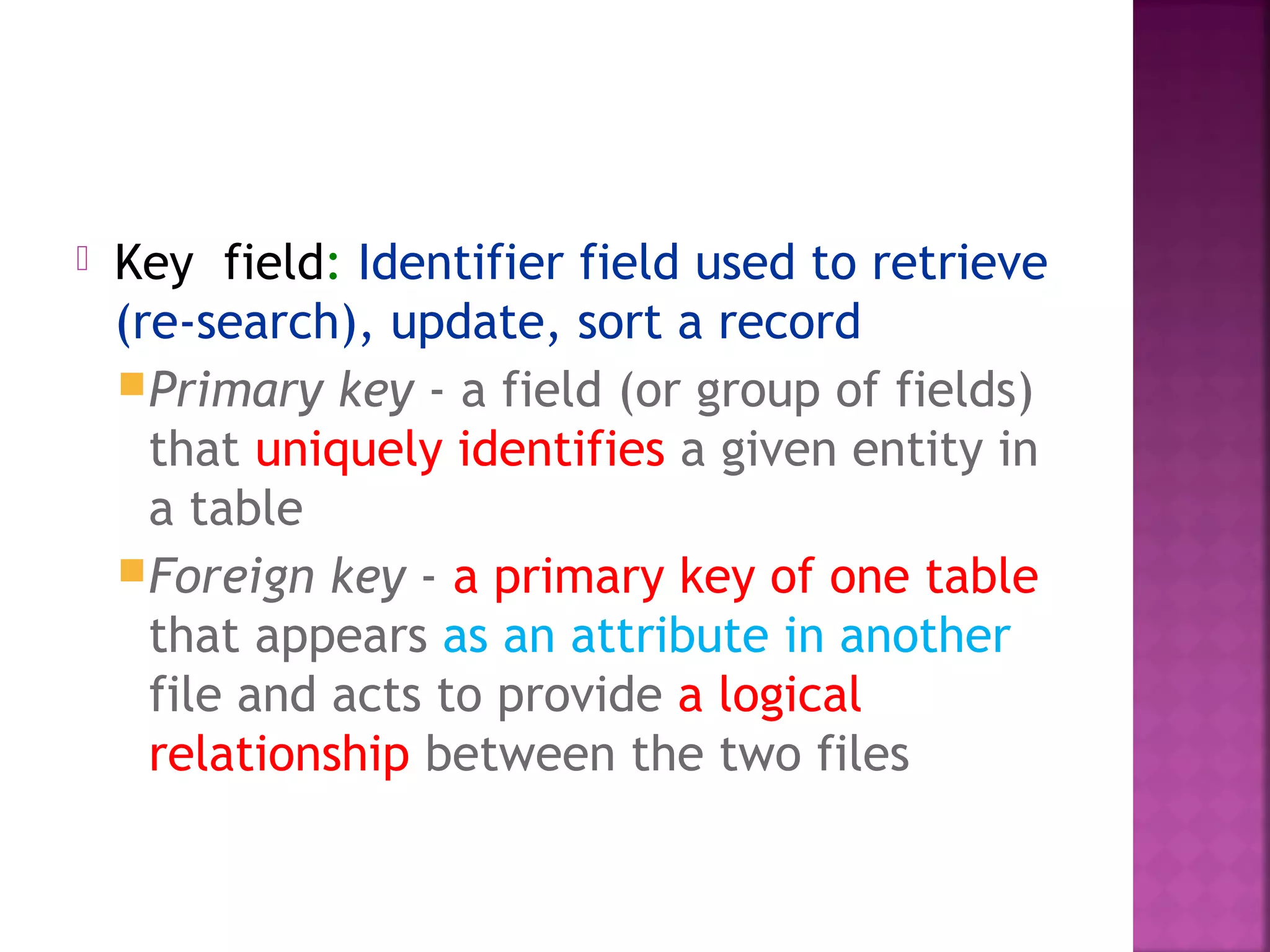  Key field: Identifier field used to retrieve
(re-search), update, sort a record
Primary key - a field (or group of fields)
that uniquely identifies a given entity in
a table
Foreign key - a primary key of one table
that appears as an attribute in another
file and acts to provide a logical
relationship between the two files
 