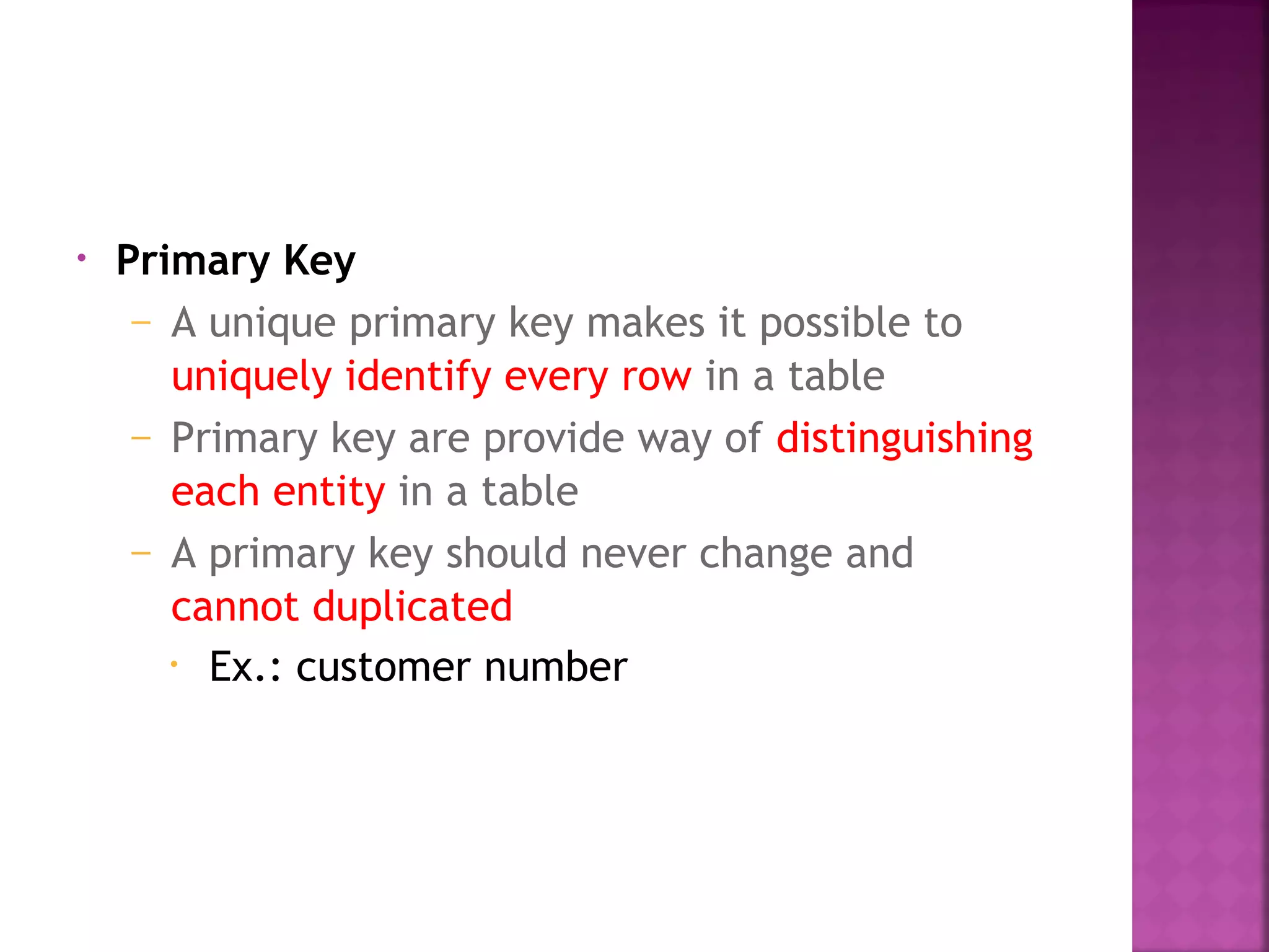 • Primary Key
– A unique primary key makes it possible to
uniquely identify every row in a table
– Primary key are provide way of distinguishing
each entity in a table
– A primary key should never change and
cannot duplicated
• Ex.: customer number
 