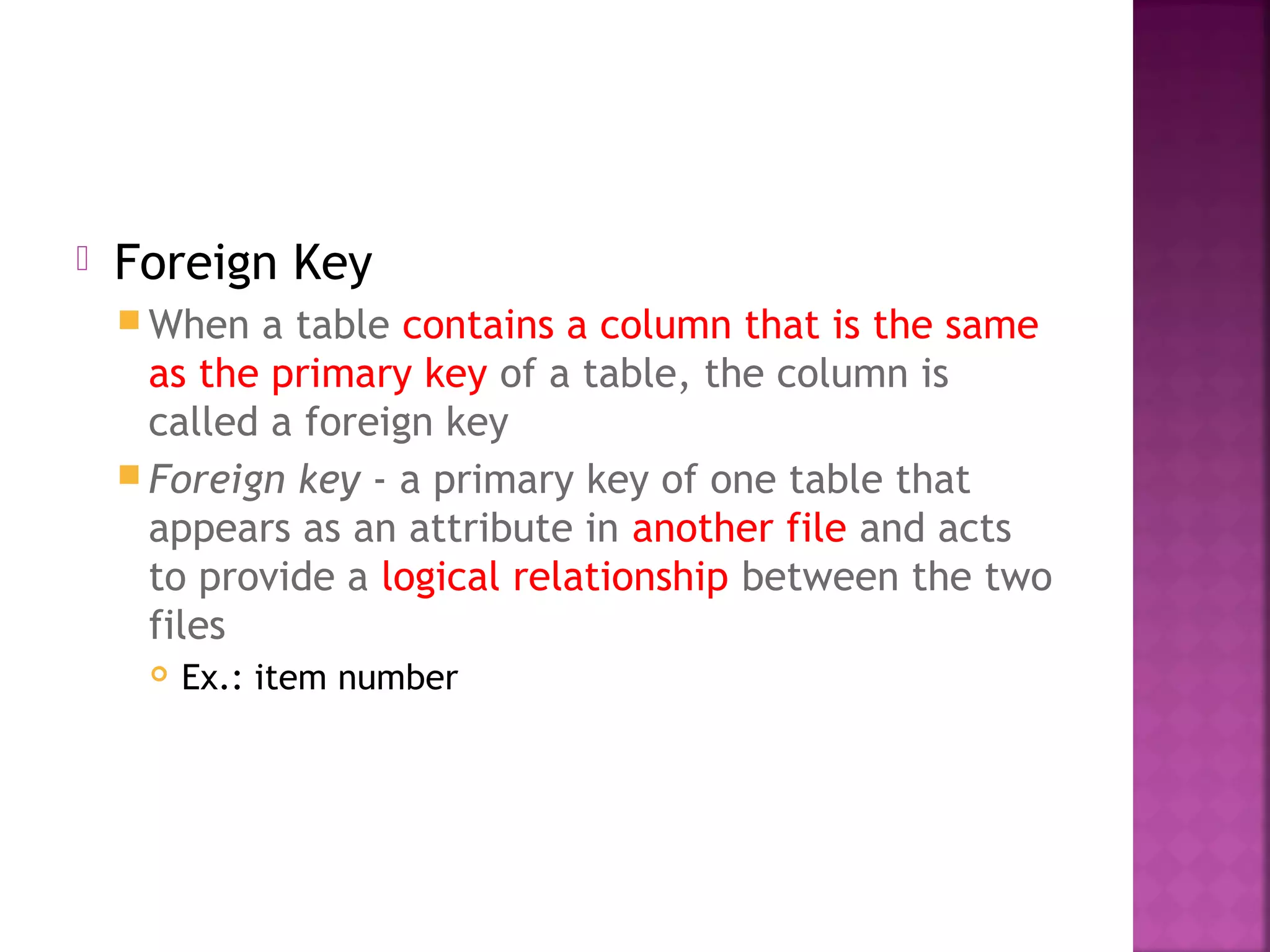  Foreign Key
 When a table contains a column that is the same
as the primary key of a table, the column is
called a foreign key
 Foreign key - a primary key of one table that
appears as an attribute in another file and acts
to provide a logical relationship between the two
files
 Ex.: item number
 