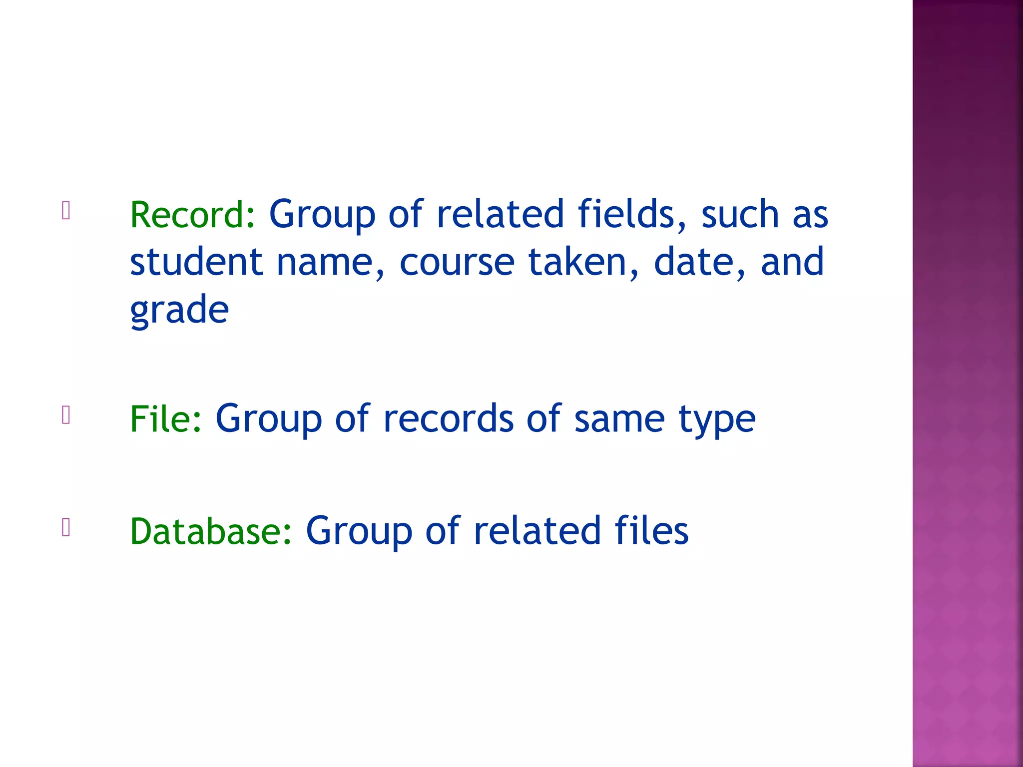  Record: Group of related fields, such as
student name, course taken, date, and
grade
 File: Group of records of same type
 Database: Group of related files
 