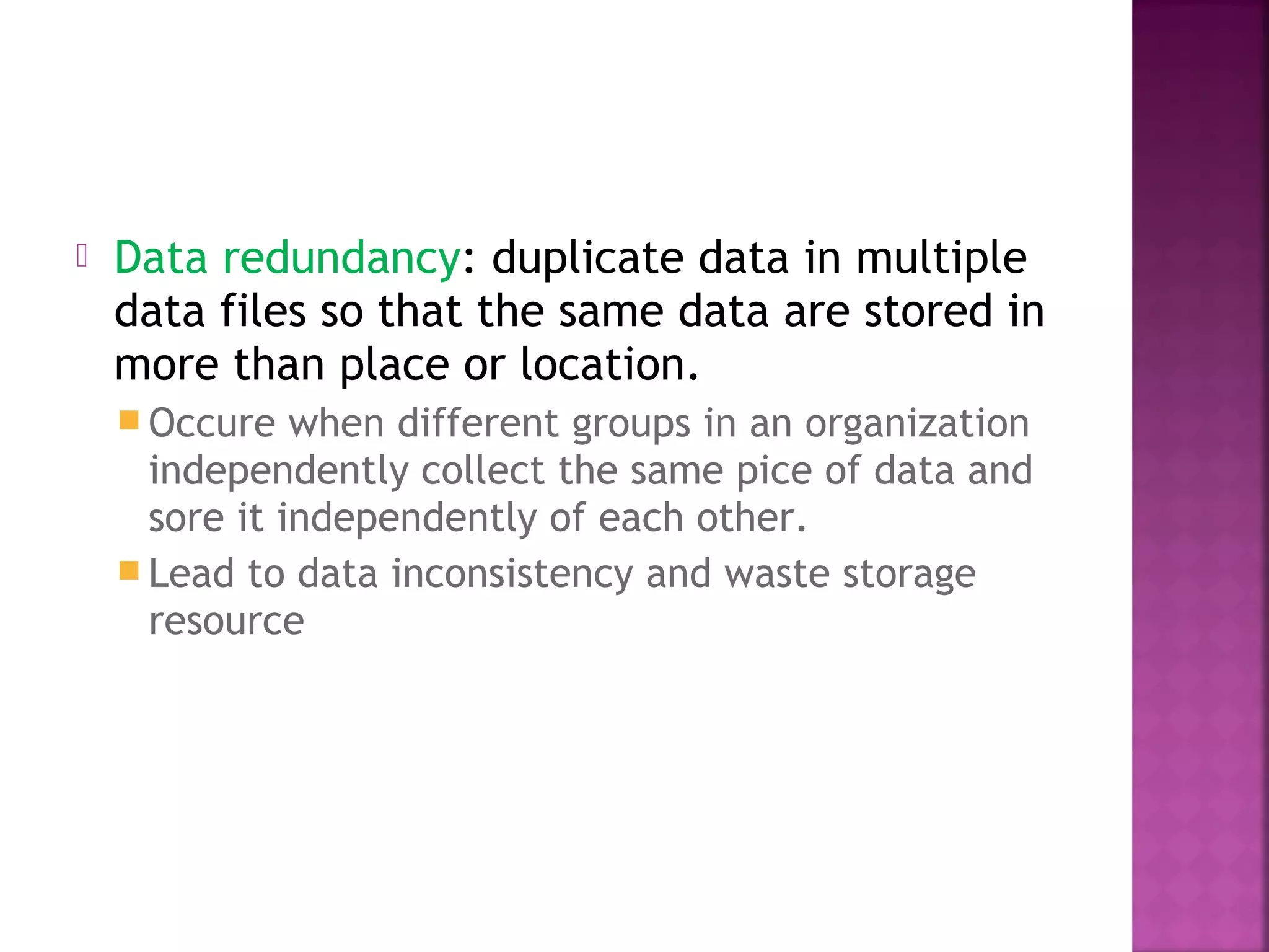  Data redundancy: duplicate data in multiple
data files so that the same data are stored in
more than place or location.
 Occure when different groups in an organization
independently collect the same pice of data and
sore it independently of each other.
 Lead to data inconsistency and waste storage
resource
 