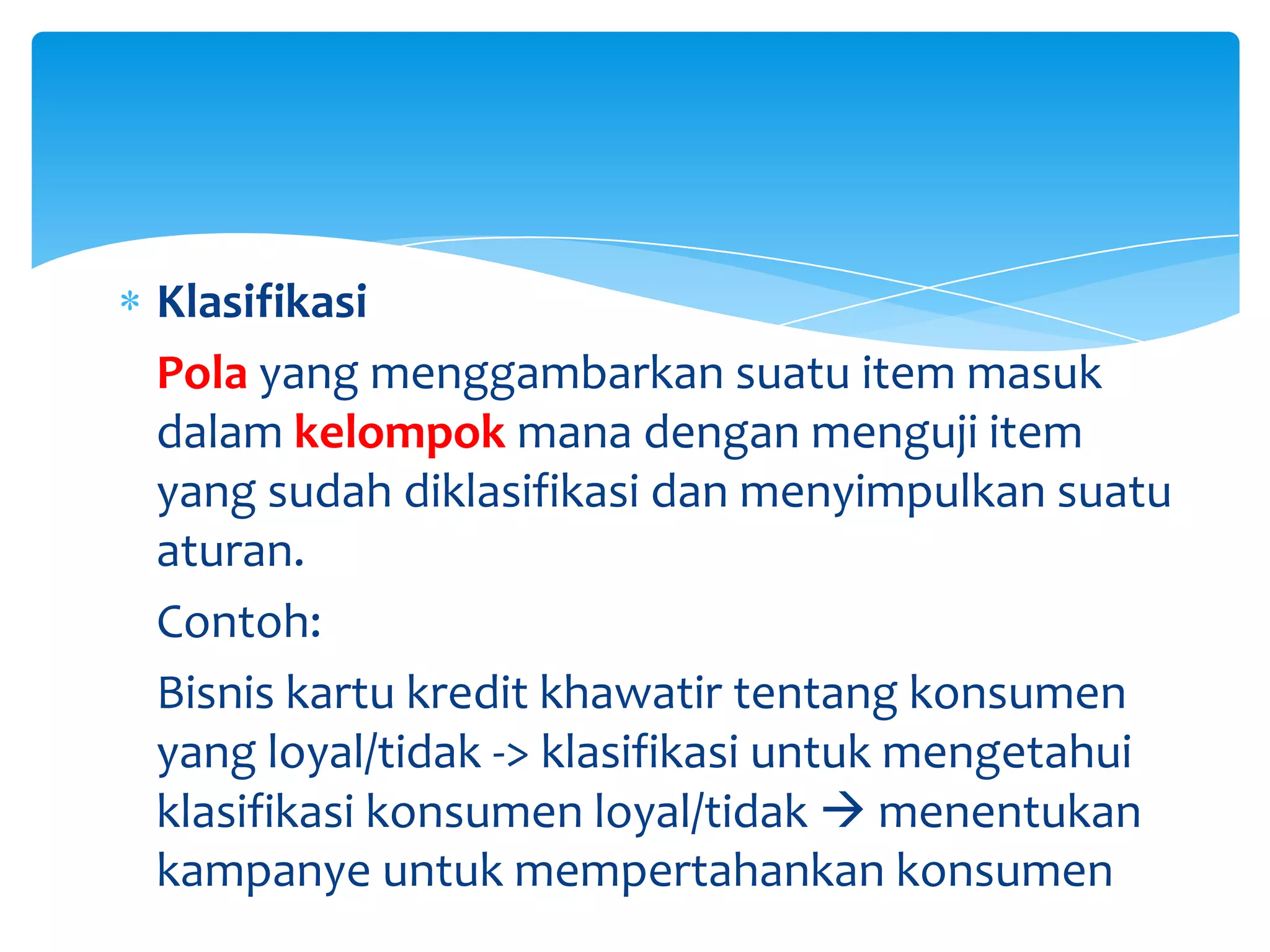 Klasifikasi
Pola yang menggambarkan suatu item masuk
dalam kelompok mana dengan menguji item
yang sudah diklasifikasi dan menyimpulkan suatu
aturan.
Contoh:
Bisnis kartu kredit khawatir tentang konsumen
yang loyal/tidak -> klasifikasi untuk mengetahui
klasifikasi konsumen loyal/tidak  menentukan
kampanye untuk mempertahankan konsumen
 