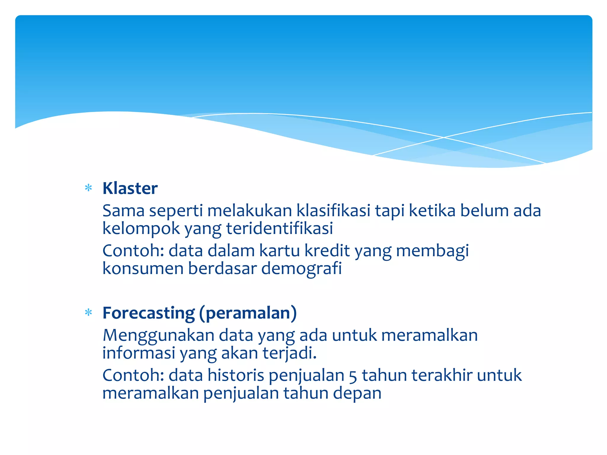 Klaster
Sama seperti melakukan klasifikasi tapi ketika belum ada
kelompok yang teridentifikasi
Contoh: data dalam kartu kredit yang membagi
konsumen berdasar demografi
Forecasting (peramalan)
Menggunakan data yang ada untuk meramalkan
informasi yang akan terjadi.
Contoh: data historis penjualan 5 tahun terakhir untuk
meramalkan penjualan tahun depan
 