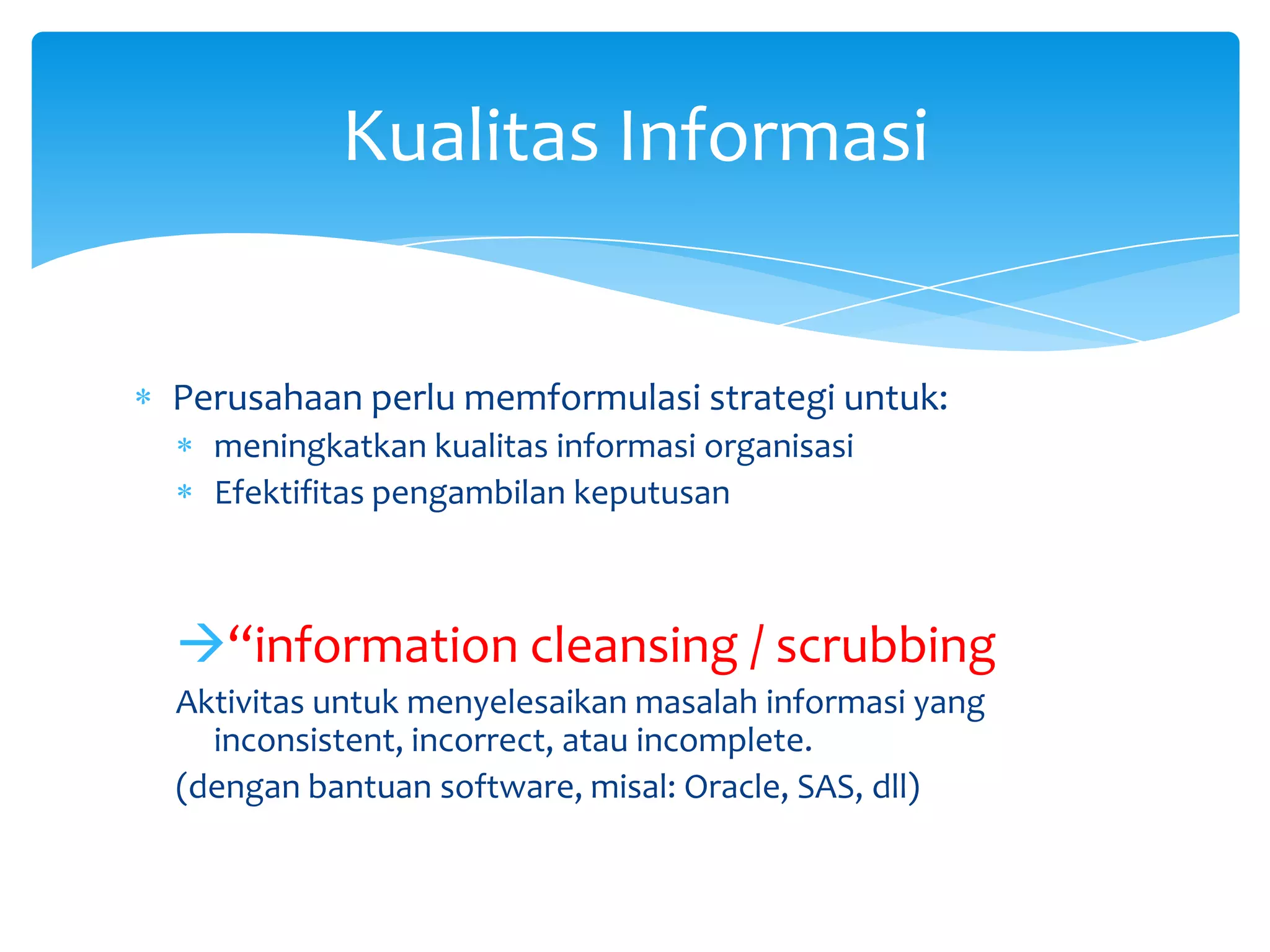Perusahaan perlu memformulasi strategi untuk:
meningkatkan kualitas informasi organisasi
Efektifitas pengambilan keputusan
“information cleansing / scrubbing
Aktivitas untuk menyelesaikan masalah informasi yang
inconsistent, incorrect, atau incomplete.
(dengan bantuan software, misal: Oracle, SAS, dll)
Kualitas Informasi
 