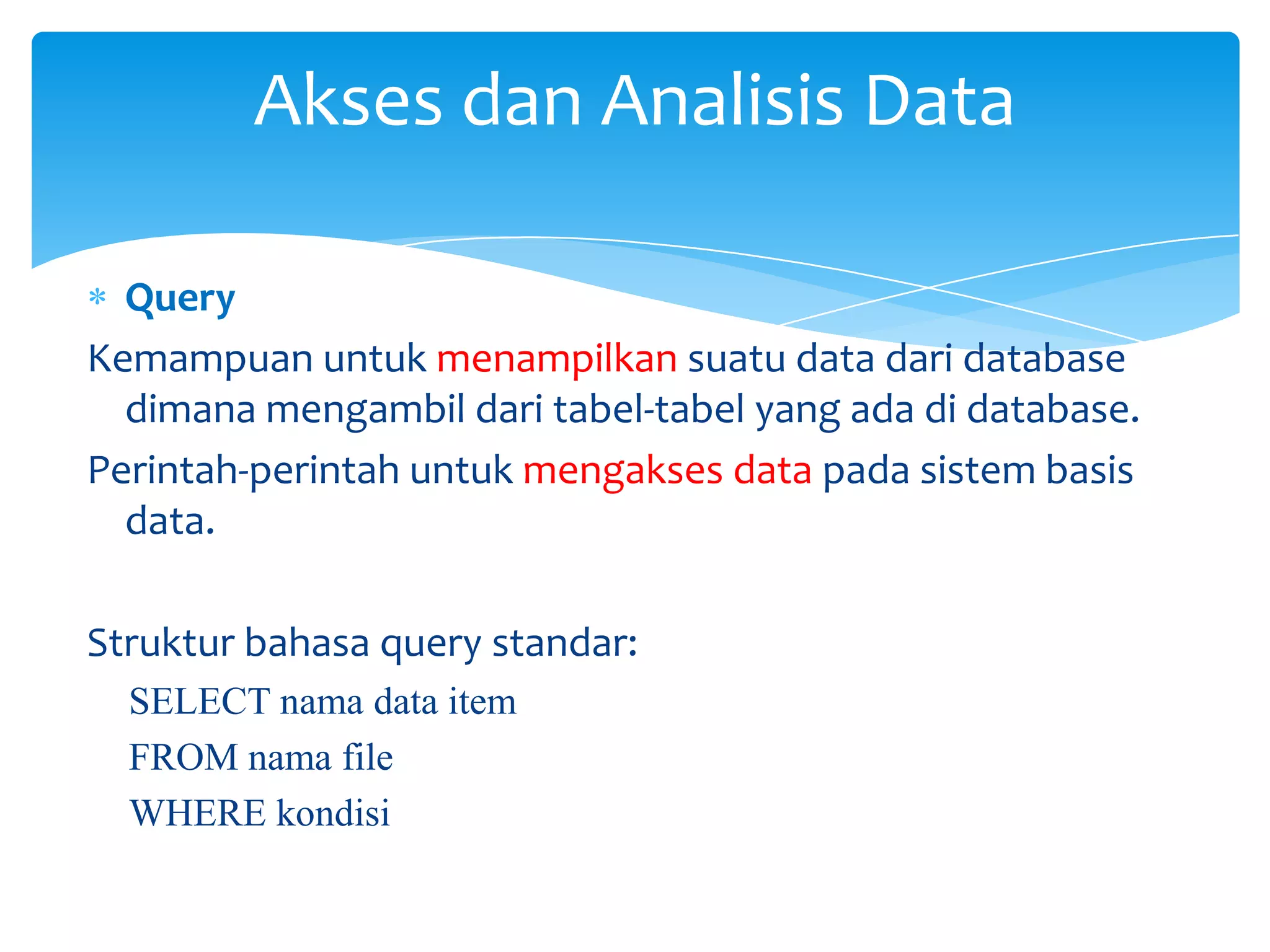 Query
Kemampuan untuk menampilkan suatu data dari database
dimana mengambil dari tabel-tabel yang ada di database.
Perintah-perintah untuk mengakses data pada sistem basis
data.
Struktur bahasa query standar:
SELECT nama data item
FROM nama file
WHERE kondisi
Akses dan Analisis Data
 