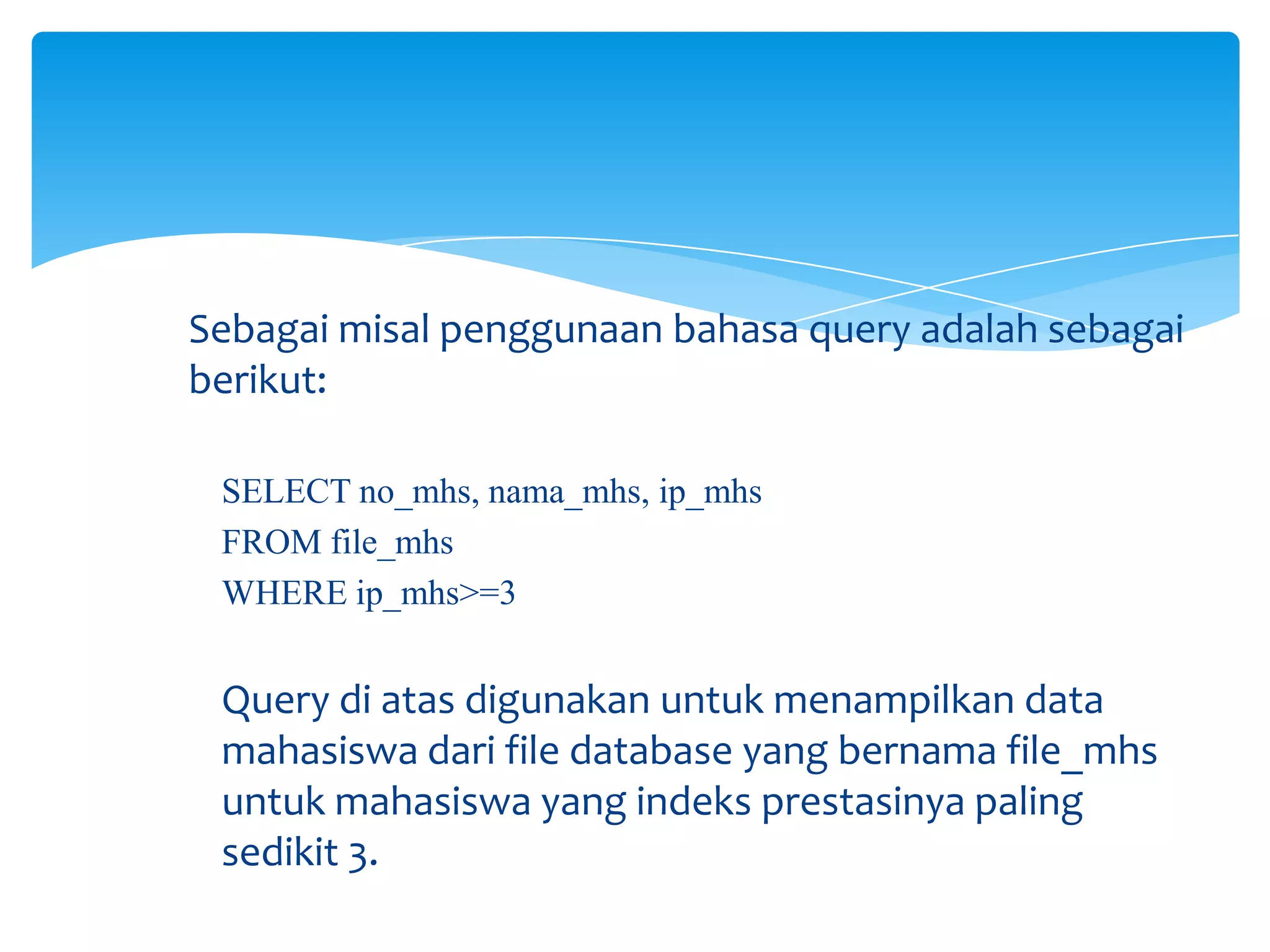 Sebagai misal penggunaan bahasa query adalah sebagai
berikut:
SELECT no_mhs, nama_mhs, ip_mhs
FROM file_mhs
WHERE ip_mhs>=3
Query di atas digunakan untuk menampilkan data
mahasiswa dari file database yang bernama file_mhs
untuk mahasiswa yang indeks prestasinya paling
sedikit 3.
 