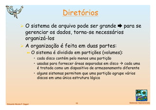 Diretórios
                O sistema de arquivo pode ser grande  para se
                 gerenciar os dados, torna-se necessários
                 organizá-los
                A organização é feita em duas partes:
                      ➼  O   sistema é dividido em partições (volumes):
                            •  cada disco contém pelo menos uma partição
                            •  usadas para fornecer áreas separadas em disco  cada uma
                               é tratada como um dispositivo de armazenamento diferente
                            •  alguns sistemas permitem que uma partição agrupe vários
                               discos em uma única estrutura lógica




                                                   10
                           Sistemas Operacionais
Eduardo Nicola F. Zagari
 
