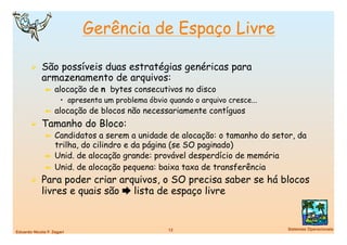 Gerência de Espaço Livre

         São possíveis duas estratégias genéricas para
             armazenamento de arquivos:
               ➼  alocação    de n bytes consecutivos no disco
                      •  apresenta um problema óbvio quando o arquivo cresce...
               ➼  alocação    de blocos não necessariamente contíguos
         Tamanho do Bloco:
           ➼  Candidatos a serem a unidade de alocação: o tamanho do setor, da
              trilha, do cilindro e da página (se SO paginado)
           ➼  Unid. de alocação grande: provável desperdício de memória
           ➼  Unid. de alocação pequena: baixa taxa de transferência

         Para poder criar arquivos, o SO precisa saber se há blocos
             livres e quais são  lista de espaço livre


                                                     12
                          Sistemas Operacionais
Eduardo Nicola F. Zagari
 