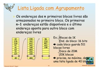 Lista Ligada com Agrupamento
                Os endereços dos n primeiros blocos livres são
                    armazenados no primeiro bloco. Os primeiros
                    n-1 endereços estão disponíveis e o último
                    endereço aponta para outro bloco com
                    endereços livres
                 42             230           86
                                                          Ex.: Blocos de 1K
                 136            162           234              End. do bloco: 16 bits
                 210            612           897
                 97             342           422          cada bloco guarda 511
                 41             160           140         blocos livres
                 63             664
                 21             216                            Disco de 20M
            ≈
                 147
                        ≈   ≈
                                320
                                      ≈   ≈         ≈          20K blocos
                 48             482                        precisa, no máximo, de
                                                          uma lista ligada de 40 blocos
                                                    15
                         Sistemas Operacionais
Eduardo Nicola F. Zagari
 
