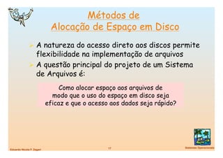 Métodos de
                             Alocação de Espaço em Disco
                A natureza do acesso direto aos discos permite
                 flexibilidade na implementação de arquivos
                A questão principal do projeto de um Sistema
                 de Arquivos é:
                                 Como alocar espaço aos arquivos de
                              modo que o uso do espaço em disco seja
                            eficaz e que o acesso aos dados seja rápido?




                                                 17
                       Sistemas Operacionais
Eduardo Nicola F. Zagari
 