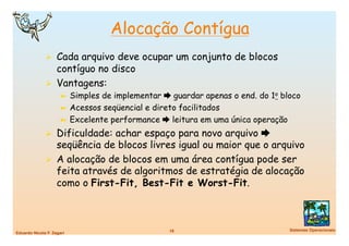 Alocação Contígua
                Cada arquivo deve ocupar um conjunto de blocos
                 contíguo no disco
                Vantagens:
                      ➼  Simples de implementar  guardar apenas o end. do 1o bloco
                      ➼  Acessos seqüencial e direto facilitados
                      ➼  Excelente performance  leitura em uma única operação

                Dificuldade: achar espaço para novo arquivo 
                 seqüência de blocos livres igual ou maior que o arquivo
                A alocação de blocos em uma área contígua pode ser
                 feita através de algoritmos de estratégia de alocação
                 como o First-Fit, Best-Fit e Worst-Fit.



                                                 18
                            Sistemas Operacionais
Eduardo Nicola F. Zagari
 