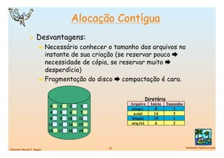 Alocação Contígua
                Desvantagens:
                      ➼  Necessário  conhecer o tamanho dos arquivos no
                         instante de sua criação (se reservar pouco 
                         necessidade de cópia, se reservar muito 
                         desperdício)
                      ➼  Fragmentação do disco  compactação é cara.



                                                            Diretório
                                                      Arquivo   Início   Tamanho
                             0    1    2    3
                                                       prog.c      0        2
                             4    5    6    7           a.out     14        3
                             8    9   10   11          leiame     19        1
                            12   13   14   15         arq.txt      6        2
                            16   17   18   19


                                                19
                                Sistemas Operacionais
Eduardo Nicola F. Zagari
 