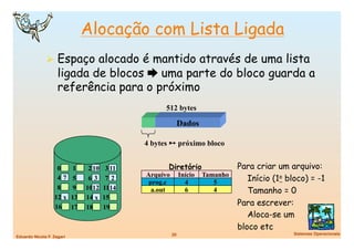Alocação com Lista Ligada
                Espaço alocado é mantido através de uma lista
                    ligada de blocos  uma parte do bloco guarda a
                    referência para o próximo
                                                       512 bytes

                                                             Dados

                                                 4 bytes  próximo bloco


                    0        1    2 10    3 11          Diretório                   Para criar um arquivo:
                                                 Arquivo         Início   Tamanho
                    47       5    63      72
                                                  prog.c           4         5
                                                                                       Início (1o bloco) = -1
                    8        9   1012    1114      a.out           6         4         Tamanho = 0
                   12 x     13   14 x    15
                   16       17   18      19
                                                                                    Para escrever:
                                                                                       Aloca-se um
                                                                                    bloco etc
                                                           20
                                      Sistemas Operacionais
Eduardo Nicola F. Zagari
 