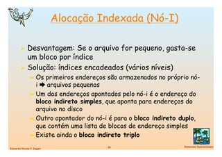 Alocação Indexada (Nó-I)

          Desvantagem: Se o arquivo for pequeno, gasta-se
           um bloco por índice
          Solução: índices encadeados (vários níveis)
               ➼  Os primeiros endereços são armazenados no próprio nó-
                  i  arquivos pequenos
               ➼  Um dos endereços apontados pelo nó-i é o endereço do
                  bloco indireto simples, que aponta para endereços do
                  arquivo no disco
               ➼  Outro apontador do nó-i é para o bloco indireto duplo,
                  que contém uma lista de blocos de endereço simples
               ➼  Existe ainda o bloco indireto triplo

                                         26
                      Sistemas Operacionais
Eduardo Nicola F. Zagari
 