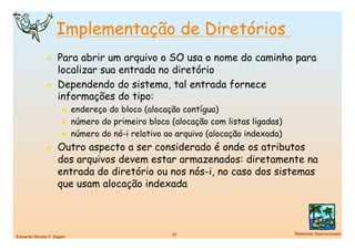 Implementação de Diretórios
                Para abrir um arquivo o SO usa o nome do caminho para
                 localizar sua entrada no diretório
                Dependendo do sistema, tal entrada fornece
                 informações do tipo:
                      ➼  endereço do bloco (alocação contígua)
                      ➼  número do primeiro bloco (alocação com listas ligadas)
                      ➼  número do nó-i relativo ao arquivo (alocação indexada)

                Outro aspecto a ser considerado é onde os atributos
                    dos arquivos devem estar armazenados: diretamente na
                    entrada do diretório ou nos nós-i, no caso dos sistemas
                    que usam alocação indexada



                                                  27
                             Sistemas Operacionais
Eduardo Nicola F. Zagari
 