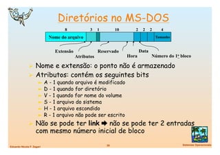 Diretórios no MS-DOS
                                    8            3    1         10      2    2     2     4
                             Nome do arquivo                                           Tamanho


                               Extensão               Reservado             Data
                                          Atributos                  Hora          Número do 1o bloco

                Nome e extensão: o ponto não é armazenado
                Atributos: contém os seguintes bits
                      ➼  A - 1 quando arquivo é modificado
                      ➼  D - 1 quando for diretório
                      ➼  V - 1 quando for nome do volume
                      ➼  S - 1 arquivo do sistema
                      ➼  H - 1 arquivo escondido
                      ➼  R - 1 arquivo não pode ser escrito

                Não se pode ter link  não se pode ter 2 entradas
                    com mesmo número inicial de bloco
                                                          29
                                    Sistemas Operacionais
Eduardo Nicola F. Zagari
 
