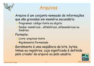 Arquivos
                Arquivo é um conjunto nomeado de informações
                    que são gravadas em memória secundária
                      ➼  Programas:código-fonte ou objeto
                      ➼  Dados: numéricos , alfabéticos, alfanuméricos ou
                         binários
                Formato:
                  ➼  Livre: arquivos-texto
                  ➼  Rigidamente Formatado

                Geralmente é uma seqüência de bits, bytes,
                    linhas ou registros, cujo significado é definido
                    pelo criador do arquivo ou pelo usuário.

                                             5
                         Sistemas Operacionais
Eduardo Nicola F. Zagari
 