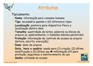 Atributos
          Tipicamente:
           ➼  Nome: informação para consumo humano
           ➼  Tipo: necessário quando o SO diferencia tipos
           ➼  Localização: ponteiro para dispositivo físico e
              localização dentro dele
           ➼  Tamanho: quantidade de bytes, palavras ou blocos do
              arquivo (e, possivelmente, o tamanho máximo permitido)
           ➼  Proteção: informação de controle de acesso ao arquivo
              (leitura, escrita, execução)
           ➼  Dono: dono do arquivo
           ➼  Data, hora e usuário: usado para (1) criação, (2) última
              modificação e (3) último uso  informação útil para
              proteção, segurança e monitoramento de uso
           ➼  Senha: utilizada no acesso
                                      6
                        Sistemas Operacionais
Eduardo Nicola F. Zagari
 