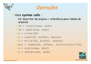 Operações
                Unix system calls :
                      ➼  fd:descritor de arquivo = referência para tabela de
                         arquivos
                      ➼  fd = creat(nome, modo)
                      ➼  fd = open(arq, como)
                      ➼  s = close(fd)
                      ➼  n = read(fd, buffer, nbytes)
                      ➼  n = write(fd, buffer, nbytes)
                      ➼  pos = lseek(fd, offset, inicio/atual/fim)
                      ➼  s = stat(nome, &buf)
                      ➼  s = chmod(nome, modo)


                                             7
                       Sistemas Operacionais
Eduardo Nicola F. Zagari
 