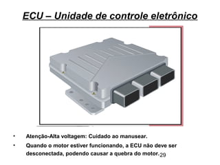29
ECU – Unidade de controle eletrônico
• Atenção-Alta voltagem: Cuidado ao manusear.
• Quando o motor estiver funcionando, a ECU não deve ser
desconectada, podendo causar a quebra do motor.
 