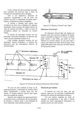 8-10
Com o contato do relé na posição mostrada,
dois caminhos são possíveis para o fluxo da
corrente dos interruptores para a lâmpada.
Este é um dispositivo adicional de
segurança. Energizando o relé de teste, um
circuito em série é completado checando toda a
fiação e o filamento de todas as lâmpadas.
O circuito é alterado para incluir uma
resistência em série com a lâmpada. Em algumas
instalações vários circuitos são ligados através de
relés de controle de brilho, e todas as luzes de
emergência podem ser ofuscadas ao mesmo
tempo.
O sistema de interruptor térmico usa um
interruptor termostato bimetálico ou detector tipo
“spot”, do tipo mostrado na figura 8-12.
Cada unidade detectora consiste de um
interruptor térmico bimetálico. A maioria dos
detectores spot são interruptores térmicos de
terminal duplo.
Figura 8-12 Detector “Fenwal” tipo “Spot”
Detectores Fenwal spot
Os detectores Fenwal Spot são ligados em
paralelo entre dois circuitos completos da fiação,
como é mostrado na figura 8-13. Assim, o sistema
pode resistir a uma falha, que pode ser uma
abertura no circuito elétrico ou um curto para a
massa, sem indicar um falso alarme de fogo. Uma
dupla falha pode existir antes que um falso alarme
de fogo possa ocorrer.
Figura 8-13 Circuito do sistema de detectores Fenwal Spot
No caso de uma condição de fogo ou de
superaquecimento, o interruptor do detector Spot
fecha, completando o circuito para soar um
alarme. O sistema detector Fenwal Spot opera
sem uma unidade de controle.
Quando uma condição de superaquecimetno
ou de fogo causar o fechamento de um interruptor
do detector, o alarme soará e uma lâmpada de
aviso indicando a área afetada será acesa.
Sistema de par térmico
O Sistema de aviso de fogo, por par
térmico, opera por um princípio completamente
diferente do sistema de interruptores térmicos.
Um par térmico depende da razão de
aumento da temperatura e não dará o alarme
quando um motor superaquecer lentamente, ou
quando ocorrer um curto-circuito.
 