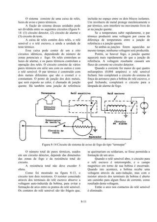 8-11
O sistema consiste de uma caixa de relés,
luzes de aviso e pares térmicos.
A fiação do sistema dessas unidades pode
ser dividida entre os seguintes circuitos (figura 8-
14: (1) circuito detector, (2) circuito de alarme e
(3) circuito de teste.
A caixa de relés contém dois relés, o relé
sensível e o relé escravo, e ainda a unidade de
teste térmico.
Essa caixa pode conter de um a oito
circuitos idênticos, dependendo do número de
zonas potenciais e fogo. Os relés controlam as
luzes de alarme, e os pares térmicos controlam a
operação dos relés. O circuito consiste de vários
pares térmicos em série uns com os outros e com
o relé sensível. O par térmico é construído com
dois metais diferentes que são o cromel e o
constantam. O ponto de junção dos dois metais,
que será exposto ao calor, é chamado de junção
quente. Há também uma junção de referência
incluída no espaço entre os dois blocos isolantes.
Um invólucro de metal protege mecânicamente o
par térmico, sem interferir no movimento livre do
ar na junção quente.
Se a temperatura subir rapidamente, o par
térmico produzirá uma voltagem por causa da
diferença de temperatura entre a junção de
referência e a junção quente.
Se ambas as junções forem aquecidas ao
mesmo tempo, nenhuma voltagem será produzida.
Porém, se houver fogo, a junção quente
aquecerá mais rapidamente do que a junção de
referência. A voltagem resultante causará um
fluxo de corrente no circuito detector.
Quando a corrente for maior do que quatro
miliampères (0,004 ampères) o relé sensível
fechará. Isto completará o circuito do sistema de
força da aeronave para a bobina do relé escravo, o
qual fechando, completará o circuito para a
lâmpada de alarme de fogo.
Figura 8-14 Circuito de sistema de aviso de fogo do tipo “termopar”
O número total de pares térmicos, usados
em um circuito detector, depende das dimensões
das zonas de fogo e da resistência total do
circuito.
A resistência total não deve exceder 5
ohms.
Como foi mostrado na figura 8-13, o
circuito tem dois resistores. O resistor conectado
através dos terminais do relé escravo absorve a
voltagem auto-induzida da bobina, para evitar a
formação de arco entre os pontos do relé sensível.
Os contatos do relé sensível são tão frágeis que,
se queimariam ou soldariam, se fosse permitida a
formação de um arco.
Quando o relé sensível abre, o circuito para
o relé escravo é interrompido, e o campo
magnético em torno de sua bobina é encerrado.
Quando isto acontece, a bobina recebe uma
voltagem através da auto-indução, mas com o
resistor através dos terminais da bobina é aberto
um caminho para algum fluxo de corrente, como
resultado desta voltagem.
Então o arco nos contactos do relé sensível
é eliminado.
 