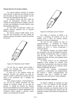 8-12
Sistema detector de circuito contínuo
Um sistema detector contínuo ou sistema
sensor permite a cobertura mais eficiente de uma
área de perigo de fogo, do que qualquer um dos
detectores de temperatura do tipo spot.
Os sistemas cotínuos são uma versão do
sistema de interruptores térmicos; eles são
sistemas de superaquecimento, unidades sensíveis
ao calor, que completam o circuito elétrico a uma
determinada temperatura.
Os dois tipos de detectores usados nos
sistemas sensores contínuos são os sistemas
Kidde e o Fenwal.
No sistema contínuo Kidde (figura 8-15),
dois fios são envolvidos com uma camada de
cerâmica especial, formando o núcleo de um tubo
de Inconel.
Figura 8-15 Elemento sensor “Kidde”
Um dos fios no sistema sensor Kidde é
soldado nos terminais do tubo envolvente,
atuando como “massa” interna.
O outro fio é um condutor (acima do
potencial terrestre) que permite um sinal de
corrente, quando a cobertura de cerâmcia dos fios
altera a sua resistência com a mudança da
temperatura.
Outro sistema contínuo, o Fenwal (figrua 8-
16), usa um fio simples envolvido em uma
camada de cerâmica, dentro de um tubo de
Inconel. A camada de cerâmica do detector
Fenwal está embebida com um sal eutético, o qual
possui características de reduzir rapidamente sua
resistência elétrica quando o elemento sensor
atingir a sua temperatura de alarme.
Figura 8-16 Elemento sensor “Fenwal”
Em ambos os sistemas, no Kidde e no
Fenwal, a resistência da cerâmica ou do sal
eutético evita o fluxo da corrente elétrica
enquanto for normal a temperatura.
No caso de uma condição de fogo ou
superaquecimento, a resistência do núcleo
diminui, e o fluxo da corrente flui entre o fio
condutor do sinal e a “massa, energizando o
sistema de alarme.
Os elementos sensores do sistema Kidde
são conectados a um relé da unidade de controle.
Essa unidade constantemente mede a resistência
total de todo o sensor. O sistema sente a
temperatura média, tão bem como qualquer ponto
simples isolado.
O sistema Fenwal usa um amplificador
magnético como unidade de controle. Esse
sistema não é proporcional, mas soará um alarme
quando qualquer porção de seu elemento sensor
atingir a temperatura de alarme.
Ambos os sistemas continuamente
monitoram as temperaturas nos compartimentos
dos motores e, ambos, automaticamente, são
rearmados, logo que a condição de super-
aquecimento for removida ou o fogo extingüido.
Sistema de elementos contínuos
O sistema Lindberg de detecção de fogo
(figura 8 -17) é um detector do tipo elemento
contínuo, que consiste de um tubo de aço
inoxidável contendo um elemento discreto. Esse
elemento foi processando para absorver gás em
proporção ao ponto selecionado da temperatura de
operação.
 
