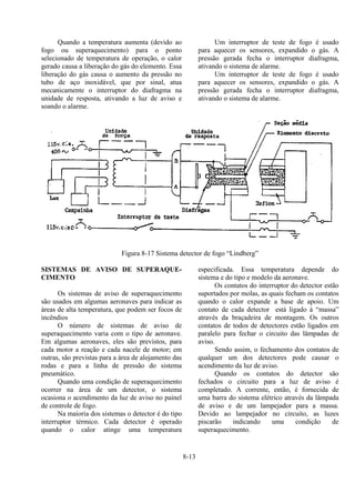 8-13
Quando a temperatura aumenta (devido ao
fogo ou superaquecimento) para o ponto
selecionado de temperatura de operação, o calor
gerado causa a liberação do gás do elemento. Essa
liberação do gás causa o aumento da pressão no
tubo de aço inoxidável, que por sinal, atua
mecanicamente o interruptor do diafragma na
unidade de resposta, ativando a luz de aviso e
soando o alarme.
Um interruptor de teste de fogo é usado
para aquecer os sensores, expandido o gás. A
pressão gerada fecha o interruptor diafragma,
ativando o sistema de alarme.
Um interruptor de teste de fogo é usado
para aquecer os sensores, expandido o gás. A
pressão gerada fecha o interruptor diafragma,
ativando o sistema de alarme.
Figura 8-17 Sistema detector de fogo “Lindberg”
SISTEMAS DE AVISO DE SUPERAQUE-
CIMENTO
Os sistemas de aviso de superaquecimento
são usados em algumas aeronaves para indicar as
áreas de alta temperatura, que podem ser focos de
incêndios
O número de sistemas de aviso de
superaquecimento varia com o tipo de aeronave.
Em algumas aeronaves, eles são previstos, para
cada motor a reação e cada nacele de motor; em
outras, são previstas para a área de alojamento das
rodas e para a linha de pressão do sistema
pneumático.
Quando uma condição de superaquecimento
ocorrer na área de um detector, o sistema
ocasiona o acendimento da luz de aviso no painel
de controle de fogo.
Na maioria dos sistemas o detector é do tipo
interruptor térmico. Cada detector é operado
quando o calor atinge uma temperatura
especificada. Essa temperatura depende do
sistema e do tipo e modelo da aeronave.
Os contatos do interruptor do detector estão
suportados por molas, as quais fecham os contatos
quando o calor expande a base de apoio. Um
contato de cada detector está ligado à “massa”
através da braçadeira de montagem. Os outros
contatos de todos de detectores estão ligados em
paralelo para fechar o circuito das lâmpadas de
aviso.
Sendo assim, o fechamento dos contatos de
qualquer um dos detectores pode causar o
acendimento da luz de aviso.
Quando os contatos do detector são
fechados o circuito para a luz de aviso é
completado. A corrente, então, é fornecida de
uma barra do sistema elétrico através da lâmpada
de aviso e de um lampejador para a massa.
Devido ao lampejador no circuito, as luzes
piscarão indicando uma condição de
superaquecimento.
 