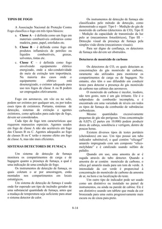 8-14
TIPOS DE FOGO
A Associação Nacional de Proteção Contra
Fogo classifica o fogo em três tipos básicos:
a. Classe A – é definida como um fogo em
materiais combustíveis ordinários como
madeira, pano, papel, estofados etc.
b. Classe B – é definida como fogo em
produtos inflamáveis de petróleo ou
líquidos combustíveis, graxas,
solventes, tintas etc.
c. Classe C – é definida como fogo
envolvendo equipamento elétrico
energizado, onde a não-condutividade
do meio de extinção tem importância.
Na maioria dos casos onde o
equipamento elétrico está
desenergizado, o extintor adequado para
uso nos fogos de classe A ou B podem
ser empregados efetivamente.
Fogo em aeronaves, em vôo ou no solo,
podem ser extintos por qualquer um, ou por todos
esses tipos de extintores. Portanto, sistemas de
detecção, sistemas de extinção e agentes
extintores, como aplicados para cada tipo de fogo,
devem ser considerados.
Cada tipo de fogo tem características que
requerem manuseios especiais. Agentes usados
em fogo de classe A não são aceitáveis em fogo
das Classes B ou C. Agentes adequados ao fogo
de classes B ou C terão o mesmo efeito em fogo
de classe A, mas não mais eficientes.
SISTEMAS DETECTORES DE FUMAÇA
Um sistema de detecção de fumaça
monitora os compartimentos de carga e de
bagagem quanto a presença de fumaça, a qual é
uma indicação de uma condição de fogo.
Os instrumentos de detecção de fumaça, os
quais coletam o ar por amostragem, estão
montados nos compartimentos em locais
estratégicos.
Um sistema de detecção de fumaça é usado
onde for esperado um tipo de incêndio gerador de
uma substancial quantidade de fumaça, antes que
a mudaça de temperatura seja suficiente para atuar
o sistema detector de calor.
Os instrumentos de detecção de fumaça são
classificados pelo método de detecção, como
demonstrado a seguir: Tipo I – Medição do gás de
monóxido de carbono (detectores de CO), Tipo II
– Medição da capacidade de transmissão da luz
pelo ar (mecanismos fotoelétricos), Tipo III –
Detecção visual da presença de fumaça pela
simples visão direta (mecanismos visuais).
Para ser digno de confiança, os detectores
de fumaça não devem ser obstruídos.
Detectores de monóxido de carbono
Os detectores de CO, os quais detectam as
concentrações do gás monóxido de carbono,
raramente são utilizados para monitorar os
compartimentos de carga ou de bagagem. No
entanto, eles têm o uso difundido em conduzir
testes para detectar a presença do gás monóxido
de carbono nas cabines das aeronaves.
O monóxido de carbono é incolor, inodoro,
não tem gosto, nem é um gás irritante. Ele é o
subproduto da combustão incompleta, e é
encontrado em uma variedade de níveis em todos
os tipos de fumaça da combustão de substâncias
carbonáceas.
Mesmo quantidades excessivamente
pequenas de gás são perigosas. Uma concentração
de 0,02% (2 partes em 10.000) podem produzir
dores de cabeça, sonolência e vertigem, dentro de
poucas horas.
Existem diversos tipos de testes portáteis
(cheiradores) em uso. Um tipo possui um tubo
indicador substituível, o qual contém “silicagel”
amarelo impregnado com um composto “silico-
molybdate” e é catalizado usando sulfato de
paládio.
Quando em uso, uma amostra do ar é
sugada através do tubo detector. Quando a
amostra do ar contém monóxido de carbono, o
silica gel amarelo muda para um tom de verde. A
intensidade da cor verde é proporcinal à
concentração do monóxido de carbono da amostra
de ar, na hora e na localização do teste.
Um outro tipo de indicador pode ser usado
como um distintivo ou instalado no painel de
instrumentos, ou ainda na parede de cabine. Ele é
um distintivo usando um tablete que muda da cor
bronzeada para uma outra progressivamente mais
escura ou de cinza para preto.
 