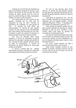 8-17
Sistemas de aviso de fogo são instalados em
todas as localizações perigosas da aeronave, para
fornecer um alarme em caso de fogo. Os vários
sistemas de alarme operam luzes de aviso no
painel de controle de fogo na cabine, energizando,
também, um alarme sonoro na cabine.
Um sistema típico de CO2 consiste de seis
garrafas, montadas três de cada lado do
alojamento da roda do nariz. Válvulas de
enchimento são instaladas em cada garrafa de
CO2. As garrafas de cada fileira são
interconectadas. As válvulas de duas garrafas
traseiras, de cada conjunto de três, são projetadas
para serem abertas mecanicamente por um cabo,
conectado ao punho de controle de descarga no
painel principal de controle de fogo na cabine.
Em caso de descarga pelos meios
mecânicos, a válvula de enchimento da garrafa
dianteira de cada grupo é operada pela pressão de
CO2, aliviada das duas garrafas traseiras através
da linha de interconexão. A válvula de
enchimento da garrafa dianteira de cada grupo
contém um solenóide.
A válvula é projeta para ser operada
eletricamente, quando o solenóide for energizado
pela atuação de um botão no painel de controle.
No caso de uma descarga pelos meios
elétricos, as válvulas das duas garrafas traseiras
de cada grupo são operadas pela pressão de CO2,
aliviada da garrafa dianteira através da linha de
interconexão.
Cada grupo de garrafas de CO2 tem um
disco vermelho, indicador de descarga térmica de
segurança, que será rompido quando a pressão
atingir ou ultrapassar 2.650p.s.i. A descarga ocor-
rerá também em temperaturas acima de 74º C.
Cada conjunto de garrafas também tem um
disco amarelo indicador da descarga do sistema.
Montado ao lado do disco vermelho, o disco
amarelo indica qual grupo de garrafas foi
esvaziado por uma descarga normal.
Este tipo de sistema de proteção contra fogo
de CO2 inclui um sistema de alarme de fogo. Ele
é um sensor contínuo, de baixa impedância, e do
tipo de religação automática para o motor e áreas
da nacele do motor.
Um único circuito detector de fogo é
previsto para cada motor e área de nacele.
Cada circuito completo consiste de uma
unidade de controle, elementos sensores, um relé
de teste, uma luz de aviso de fogo e um relé do
circuito de aviso de fogo.
Figura 8-22 Sistema extintor de fogo de CO2
em uma aeronave bimotora de transporte
 