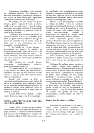 8-18
Equipamentos associados, como conjunto
de conectores flexíveis, fios passadores de
borracha, braçadeiras e presilhas de montagem,
são usados em várias quantidades, dependendo
das necessidades individuais da instalação.
Por exemplo, em uma aeronave de quatro
motores, quatro conjuntos de luzes de alarme,
sendo uma para cada motor e área da nacele,
darão a correspondente indicação de aviso quando
um alarme for iniciado pelo respectivo circuito de
aviso de fogo do motor.
Conjunto de luzes de alarme nos punhos de
comando manual de CO2 são conectados para
todos os quatro circuitos detectores de fogo do
motor, em conjunto com um alarme sonoro de
fogo com os seus interruptores de corte
protegidos e luzes de indicação.
O fio isolado do circuito detector é
encaminhado da unidade de controle no
compartimento de rádio para o relé de teste. O fio
é então dirigido através da nacele e seções do
motor, retornando para o relé de teste, onde ele
será unido a sua outra extremidade formando um
circuito contínuo.
Cada unidade de controle contém
transistores, transformadores, resistores,
capacitores e um potenciômetro.
Ele também contém um circuito integrado,
o qual introduz um retardo, que dessensibiliza o
sistema de aviso para um sinal transitório de curta
duração – que de outra forma causaria falsos
alarmes momentâneos.
Quando uma condição de fogo ou
superaquecimento existir em um motor ou área da
nacele, a resistência do sensor diminuirá, abaixo
de um valor determinado pelo potenciômetro da
unidade de controle, o qual está em um circuito de
referência do circuito detector e amplificador da
unidade de controle.
A saída deste circuito energiza o alarme
sonoro de aviso de fogo e a luz de aviso de fogo.
SISTEMAS DE PROTEÇÃO DE FOGO DOS
MOTORES A TURBINA
Diversas falhas ou danos em geral podem
resultar em condições de superaquecimento ou de
fogo, peculiares às aeronaves com motor a turbina
por causa de suas características de operação. Os
dois principais tipos de falhas de turbina podem
ser classificados como termodinâmicos ou como
mecânicos. As causas termodinâmicas são aquelas
que alteram a proporção do ar de refrigeração da
temperatura da combustão, para os níveis em que
os metais da turbina podem tolerar.
Quando o ciclo de refrigeração é alterado,
as palhetas da turbina podem ser derretidas,
causando uma súbita perda de empuxo. A rápida
formação de gelo na tela da entrada de ar ou na
entrada das atletas guias podem resultar em
severo superaquecimento, causando o
derretimento das palhetas da turbina, sendo
arrancadas e arremessadas para fora do motor.
Falhas semelhantes podem causar a
separação do cone traseiro; e possível penetração
de estilhaços na estrutura da aeronave, tanques ou
equipamentos próximos a roda da turbina. Em
geral, a maioria das falhas termodinâmicas são
causadas pelo gelo, excesso de sangria de ar ou
vazamento, ou falha dos controles que permitam o
estol do compressor ou excesso de combustível.
Falhas mecânicas, como quebra da palheta
da turbina ou palheta arrancada, podem também
levar a uma condição de superaquecimento ou
fogo.
Estilhaços das palhetas podem perfurar o
cone traseiro, criando uma condição de
superaquecimento. A falha dos estágios dianteiros
de uma turbina de muitos estágios normalmente é
muito mais severa. A penetração no alojamento
da turbina pelos estilhaços de uma palheta
danificada é um possível perigo de fogo, do
mesmo modo que a penetração nas linhas e nos
componentes que contenham fluidos inflamáveis.
Uma alto fluxo de combustível, através de
um bico injetor mal calibrado, pode causar a
queima através do cone de escapamento em
alguns motores. O fogo no motor pode também
ser causado pela queima de fluido que,
ocasionalmente, escorra através do tubo de
escapamento.
Zona de fogo dos motores a turbina
Em virtude das instalações de um motor a
turbina terem diferenças marcantes das
instalações de um motor convencional, os
sistemas de zonas de fogo usados para a maioria
dos motores convencionais, não poderão ser
usados.
 