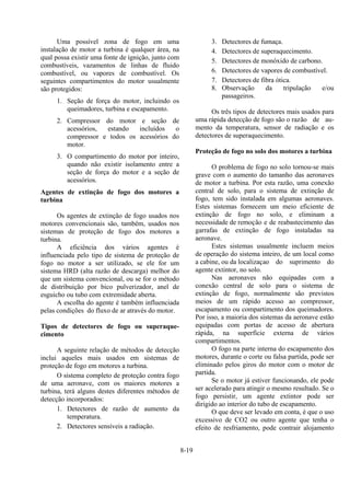 8-19
Uma possível zona de fogo em uma
instalação de motor a turbina é qualquer área, na
qual possa existir uma fonte de ignição, junto com
combustíveis, vazamentos de linhas de fluido
combustível, ou vapores de combustível. Os
seguintes compartimentos do motor usualmente
são protegidos:
1. Seção de força do motor, incluindo os
queimadores, turbina e escapamento.
2. Compressor do motor e seção de
acessórios, estando incluídos o
compressor e todos os acessórios do
motor.
3. O compartimento do motor por inteiro,
quando não existir isolamento entre a
seção de força do motor e a seção de
acessórios.
Agentes de extinção de fogo dos motores a
turbina
Os agentes de extinção de fogo usados nos
motores convencionais são, também, usados nos
sistemas de proteção de fogo dos motores a
turbina.
A eficiência dos vários agentes é
influenciada pelo tipo de sistema de proteção de
fogo no motor a ser utilizado, se ele for um
sistema HRD (alta razão de descarga) melhor do
que um sistema convencional, ou se for o método
de distribuição por bico pulverizador, anel de
esguicho ou tubo com extremidade aberta.
A escolha do agente é também influenciada
pelas condições do fluxo de ar através do motor.
Tipos de detectores de fogo ou superaque-
cimento
A seguinte relação de métodos de detecção
inclui aqueles mais usados em sistemas de
proteção de fogo em motores a turbina.
O sistema completo de proteção contra fogo
de uma aeronave, com os maiores motores a
turbina, terá alguns destes diferentes métodos de
detecção incorporados:
1. Detectores de razão de aumento da
temperatura.
2. Detectores sensíveis a radiação.
3. Detectores de fumaça.
4. Detectores de superaquecimento.
5. Detectores de monóxido de carbono.
6. Detectores de vapores de combustível.
7. Detectores de fibra ótica.
8. Observação da tripulação e/ou
passageiros.
Os três tipos de detectores mais usados para
uma rápida detecção de fogo são o razão de au-
mento da temperatura, sensor de radiação e os
detectores de superaquecimento.
Proteção de fogo no solo dos motores a turbina
O problema de fogo no solo tornou-se mais
grave com o aumento do tamanho das aeronaves
de motor a turbina. Por esta razão, uma conexão
central de solo, para o sistema de extinção de
fogo, tem sido instalada em algumas aeronaves.
Estes sistemas fornecem um meio eficiente de
extinção de fogo no solo, e eliminam a
necessidade de remoção e de reabastecimento das
garrafas de extinção de fogo instaladas na
aeronave.
Estes sistemas usualmente incluem meios
de operação do sistema inteiro, de um local como
a cabine, ou da localizaçao do suprimento do
agente extintor, no solo.
Nas aeronaves não equipadas com a
conexão central de solo para o sistema de
extinção de fogo, normalmente são previstos
meios de um rápido acesso ao compressor,
escapamento ou compartimento dos queimadores.
Por isso, a maioria dos sistemas da aeronave estão
equipadas com portas de acesso de abertura
rápida, na superfície externa de vários
compartimentos.
O fogo na parte interna do escapamento dos
motores, durante o corte ou falsa partida, pode ser
eliminado pelos giros do motor com o motor de
partida.
Se o motor já estiver funcionando, ele pode
ser acelerado para atingir o mesmo resultado. Se o
fogo persistir, um agente extintor pode ser
dirigido ao interior do tubo de escapamento.
O que deve ser levado em conta, é que o uso
excessivo de CO2 ou outro agente que tenha o
efeito de resfriamento, pode contrair alojamento
 