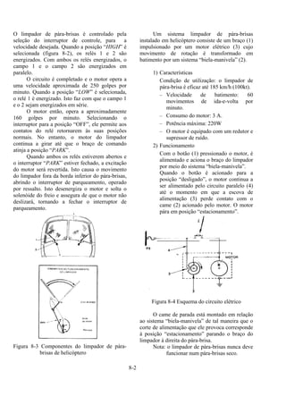 8-2
O limpador de pára-brisas é controlado pela
seleção do interruptor de controle, para a
velocidade desejada. Quando a posição “HIGH” é
selecionada (figura 8-2), os relés 1 e 2 são
energizados. Com ambos os relés energizados, o
campo 1 e o campo 2 são energizados em
paralelo.
O circuito é completado e o motor opera a
uma velocidade aproximada de 250 golpes por
minuto. Quando a posição “LOW” é selecionada,
o relé 1 é energizado. Isto faz com que o campo 1
e o 2 sejam energizados em série.
O motor então, opera a aproximadamente
160 golpes por minuto. Selecionando o
interruptor para a posição “OFF”, ele permite aos
contatos do relé retornarem às suas posições
normais. No entanto, o motor do limpador
continua a girar até que o braço de comando
atinja a posição “PARK”.
Quando ambos os relés estiverem abertos e
o interruptor “PARK” estiver fechado, a excitação
do motor será revertida. Isto causa o movimento
do limpador fora da borda inferior do pára-brisas,
abrindo o interruptor de parqueamento, operado
por ressalto. Isto desenergiza o motor e solta o
solenóide do freio e assegura de que o motor não
deslizará, tornando a fechar o interruptor de
parqueamento.
Figura 8-3 Componentes do limpador de pára-
brisas de helicóptero
Um sistema limpador de pára-brisas
instalado em helicóptero consiste de um braço (1)
impulsionado por um motor elétrico (3) cujo
movimento de rotação é transformado em
batimento por um sistema “biela-manivela” (2).
1) Características
Condição de utilização: o limpador de
pára-brisa é eficaz até 185 km/h (100kt).
– Velocidade de batimento: 60
movimentos de ida-e-volta por
minuto.
– Consumo do motor: 3 A.
– Potência máxima: 220W
– O motor é equipado com um redutor e
supressor de ruído.
2) Funcionamento
Com o botão (1) pressionado o motor, é
alimentado e aciona o braço do limpador
por meio do sistema “biela-manivela”.
Quando o botão é acionado para a
posição “desligado”, o motor continua a
ser alimentado pelo circuito paralelo (4)
até o momento em que a escova de
alimentação (3) perde contato com o
came (2) acionado pelo motor. O motor
pára em posição “estacionamento”.
Figura 8-4 Esquema do circuito elétrico
O came de parada está montado em relação
ao sistema “biela-manivela” de tal maneira que o
corte de alimentação que ele provoca corresponde
à posição “estacionamento” parando o braço do
limpador à direita do pára-brisa.
Nota: o limpador de pára-brisas nunca deve
funcionar num pára-brisas seco.
 