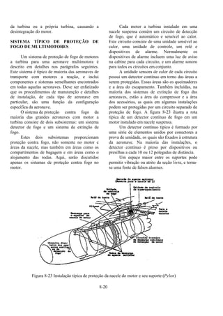 8-20
da turbina ou a própria turbina, causando a
desintegração do motor.
SISTEMA TÍPICO DE PROTEÇÃO DE
FOGO DE MULTIMOTORES
Um sistema de proteção de fogo de motores
a turbina para uma aeronave multimotora é
descrito em detalhes nos parágrafos seguintes.
Este sistema é típico de maioria das aeronaves de
transporte com motores a reação, e inclui
componentes e sistemas semelhantes encontrados
em todas aquelas aeronaves. Deve ser enfatizado
que os procedimentos de manutenção e detalhes
de instalação, de cada tipo de aeronave em
particular, são uma função da configuração
específica da aeronave.
O sistema de proteção contra fogo da
maioria das grandes aeronaves com motor a
turbina consiste de dois subsistemas: um sistema
detector de fogo e um sistema de extinção de
fogo.
Estes dois subsistemas proporcionam
proteção contra fogo, não somente no motor e
áreas da nacele, mas também em áreas como os
compartimentos de bagagem e em áreas como o
alojamento das rodas. Aqui, serão discutidos
apenas os sistemas de proteção contra fogo no
motor.
Cada motor a turbina instalado em uma
nacele suspensa contém um circuito de detecção
de fogo, que é automático e sensível ao calor.
Este circuito consiste de uma unidade sensível ao
calor, uma unidade de controle, um relé e
dispositivos de alarme. Normalmente os
dispositivos de alarme incluem uma luz de aviso
na cabine para cada circuito, e um alarme sonoro
para todos os circuitos em conjunto.
A unidade sensora de calor de cada circuito
possui um detector contínuo em torno das áreas a
serem protegidas. Essas áreas são os queimadores
e a área do escapamento. Também incluídas, na
maioria dos sistemas de extinção de fogo das
aeronaves, estão a área do compressor e a área
dos acessórios, as quais em algumas instalações
podem ser protegidas por um circuito separado de
proteção de fogo. A figura 8-23 ilustra a rota
típica de um detector contínuo de fogo em um
motor instalado em nacele suspensa.
Um detector contínuo típico é formado por
uma série de elementos unidos por conectores a
prova de umidade, os quais são fixados à estrutura
da aeronave. Na maioria das instalações, o
detector contínuo é preso por dispositivos ou
presilhas a cada 10 ou 12 polegadas de distância.
Um espaço maior entre os suportes pode
permitir vibração ou atrito da seção livre, e torna-
se uma fonte de falsos alarmes.
Figura 8-23 Instalação típica de proteção da nacele do motor e seu suporte (Pylon)
 