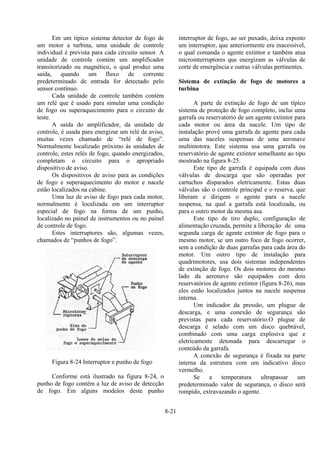 8-21
Em um típico sistema detector de fogo de
um motor a turbina, uma unidade de controle
individual é prevista para cada circuito sensor. A
unidade de controle contém um amplificador
transitorizado ou magnético, o qual produz uma
saída, quando um fluxo de corrente
predeterminado de entrada for detectado pelo
sensor contínuo.
Cada unidade de controle também contém
um relé que é usado para simular uma condição
de fogo ou superaquecimento para o circuito de
teste.
A saída do amplificador, da unidade de
controle, é usada para energizar um relé de aviso,
muitas vezes chamado de “relé de fogo”.
Normalmente localizado próximo às unidades de
controle, estes relés de fogo, quando energizados,
completam o circuito para o apropriado
dispositivo de aviso.
Os dispositivos de aviso para as condições
de fogo e superaquecimento do motor e nacele
estão localizados na cabine.
Uma luz de aviso de fogo para cada motor,
normalmente é localizada em um interruptor
especial de fogo na forma de um punho,
localizado no painel de instrumentos ou no painel
de controle de fogo.
Estes interruptores são, algumas vezes,
chamados de “punhos de fogo”.
Figura 8-24 Interruptor e punho de fogo
Conforme está ilustrado na figura 8-24, o
punho de fogo contém a luz de aviso de detecção
de fogo. Em alguns modelos deste punho
interruptor de fogo, ao ser puxado, deixa exposto
um interruptor, que anteriormente era inacessível,
o qual comanda o agente extintor e também atua
microinterruptores que energizam as válvulas de
corte de emergência e outras válvulas pertinentes.
Sistema de extinção de fogo de motores a
turbina
A parte de extinção de fogo de um típico
sistema de proteção de fogo completo, inclui uma
garrafa ou reservatório de um agente extintor para
cada motor ou área da nacele. Um tipo de
instalação provê uma garrafa de agente para cada
uma das naceles suspensas de uma aeronave
multimotora. Este sistema usa uma garrafa ou
reservatório de agente extintor semelhante ao tipo
mostrado na figura 8-25.
Este tipo de garrafa é equipada com duas
válvulas de descarga que são operadas por
cartuchos disparados eletricamente. Estas duas
válvulas são o controle principal e o reserva, que
liberam e dirigem o agente para a nacele
suspensa, na qual a garrafa está localizada, ou
para o outro motor da mesma asa.
Este tipo de tiro duplo, configuração de
alimentação cruzada, permite a liberação de uma
segunda carga de agente extintor de fogo para o
mesmo motor, se um outro foco de fogo ocorrer,
sem a condição de duas garrafas para cada área do
motor. Um outro tipo de instalação para
quadrimotores, usa dois sistemas independentes
de extinção de fogo. Os dois motores do mesmo
lado da aeronave são equipados com dois
reservatórios de agente extintor (figura 8-26), mas
eles estão localizados juntos na nacele suspensa
interna.
Um indicador da pressão, um plugue de
descarga, e uma conexão de segurança são
previstas para cada reservatório.O plugue de
descarga é selado com um disco quebrável,
combinado com uma carga explosiva que e
eletricamente detonada para descarregar o
conteúdo da garrafa.
A conexão de segurança é fixada na parte
interna da estrutura com um indicativo disco
vermelho.
Se a temperatura ultrapassar um
predeterminado valor de segurança, o disco será
rompido, extravazando o agente.
 