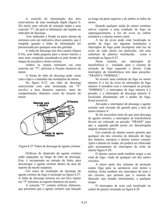 8-23
A conexão de alimentação dos dois
reservatórios de uma instalação dupla (figura 8-
26) inclui uma válvula de retenção dupla e uma
conexão “T”, da qual as tubulações são ligadas ao
indicador de descarga.
Este indicador é fixado na parte interna da
estrutura com um indicativo disco amarelo, que é
rompido quando a linha de alimentação for
pressurizada por qualquer uma das garrafas.
A linha de descarga tem dois ramais (figura
8-26), uma linha pequena para o motor interno e
uma mais comprida estendendo-se pelo bordo de
ataque da asa para o motor externo.
Ambos os ramais terminam em uma
conexão em “T”, próxima a fixação dianteira do
motor.
A forma do tubo de descarga pode variar
com o tipo e o tamanho das instalações do motor.
Na figura 8-27, um tubo de descarga
semicircular com uma terminação em “Y”
envolve a área dianteira superior, tanto do
compartimento dianteiro como do traseiro do
motor.
Figura 8-27 Tubos de descarga do agente extintor
Orifícios de dispersão do agente extintor
estão espaçados ao longo do tubo de descarga.
Este, é incorporado na entrada da linha, para
descarregar o agente extintor dentro da área do
suporte da nacele suspensa.
Um outro de instalação de descarga do
agente extintor de fogo é mostrado na figura 8-27.
A linha de descarga termina em um bico injetor
em “T” próximo ao suporte dianteiro do motor.
A conexão “T” contém oríficios difusores,
que permitem que o agente extintor seja lançado
ao longo da parte superior e de ambos os lados do
motor.
Quando qualquer seção do sensor contínuo
estiver exposta a uma condição de fogo ou
superaquecimento, a luz de aviso na cabine
acenderá e o alarme sonoro soará.
A luz de aviso pode estar localizada no
punho de fogo; em algumas instalações o
interruptor de fogo pode incorporar uma luz de
aviso de cada motor em particular, sob uma
cobertura de plástico translúcido, como é
mostrado na figura 8-27.
Neste sistema, um interruptor de
transferência é instalado para o sistema de
extinção de fogo esquerdo e direito. Cada
interruptor de transferência tem duas posições:
“TRANS”e “NORMAL”.
Se ocorrer uma condição de fogo no motor
número 4, a luz de aviso no interruptor de fogo
número 4 acenderá com o interruptor na posição
“NORMAL”; o interruptor de fogo número 4 é
puxado, e o interruptor de descarga número 4,
localizado diretamente sob o punho de fogo,
ficará acessível.
Ativando o interruptor de descarga o agente
extintor será enviado da garrafa para a área do
motor número 4.
Se for necessário mais do que uma descarga
de agente extintor, o interruptor de transferência
deverá ser colocado na posição “TRANS” para
que a segunda garrafa possa ser descarregada
naquele mesmo motor.
Um controle de alarme sonoro permite que
qualquer um dos circuitos de detecção de fogo
dos motores, energize o alarme sonoro comum.
Após o alarme ter soado, ele poderá ser silenciado
pelo acionamento do interruptor de corte do
alarme figura 8-28.
O alarme sonoro pode também reagir a um
sinal de fogo, vindo de qualquer um dos outros
circuitos.
A maior parte dos sistemas de proteção
contra fogo para as aeronaves com motor a
turbina, inclui também um interruptor de teste e
um circuito, que permite que o sistema de
detecção seja testado inteiramente, a qualquer
tempo.
O interruptor de teste está localizado no
centro do painel, mostrado na figura 8-28
 