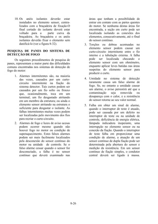 8-26
10. Os anéis isolantes deverão estar
instalados no elemento sensor, centra-
lizados com a braçadeira de fixação.O
final cortado do isolante deverá estar
voltado para a parte curva da
braçadeira. As braçadeira e os anéis
isolantes deverão fixar o elemento sem
danificá-lo (ver a figura 8-32).
PESQUISA DE PANES DO SISTEMA DE
DETECÇÃO DE FOGO
Os seguintes procedimentos de pesquisa de
panes, representam a maior parte das dificuldades
comuns encontradas nos sistemas de detecção de
fogo do motor:
1. Alarmes intermitentes são, na maioria
das vezes, causados por um curto-
circuito intermitente na fiação do
sistema detector. Tais curtos podem ser
causados por um fio solto ou frouxo
que, ocasionalmente, toca em um
terminal; um fio desgastado atritando
em um membro da estrutura; ou ainda o
elemento sensor atritando na estrutura o
suficiente para desgastar o isolante. As
falhas intermitentes muitas vezes podem
ser localizadas pelo movimento dos fios
para recriar o curto-circuito.
2. Alarmes de fogo e luzes de aviso acesas
podem ocorrer mesmo quando não
houver fogo no motor ou condição de
superaquecimento. Estes falsos alarmes
podem ser mais facilmente localizados
pela desconexão do sensor contínuo do
motor na unidade de controle. Se o
falso alarme cessar quando o sensor for
desconectado, a falha é no sensor
contínuo que deverá examinado nas
áreas que tenham a possibilidade de
entrar em contato com as partes quentes
do motor. Se nenhuma destas áreas for
encontrada, a seção em curto pode ser
localizada isolando as conexões dos
elementos, consecutivamente, até o final
do sensor contínuo.
3. Torções ou dobras acentuadas no
elemento sensor podem causar um
curto-circuito intermitente entre o fio
interno e a tubulação externa. A falha
pode ser localizada checando o
elemento sensor com um ohmímetro,
enquanto aplicar leves batidas nas áreas
suspeitas do elemento sensor para
produzir o curto.
4. Umidade no sistema de detecção
raramente causa um falso alarme de
fogo. Se, no entanto a umidade causar
um alarme, o aviso persistirá até que a
contaminação seja removida ou
desapareça com o calor, e a resistência
do sensor retorne ao seu valor normal.
5. Falha em obter um sinal de alarme,
quando o interruptor de teste é atuado,
pode ser causada por um defeito no
interruptor de teste ou na unidade de
controle, deficiência de energia elétrica,
lâmpada indicadora inoperante, uma
interrupção no elemento sensor ou na
conexão da fiação. Quando o interruptor
de teste falha em proporcionar uma
condição de alarme, a atuação de um
sensor contínuo de dupla fiação pode ser
determinada pela abertura do sensor e
medição da resistência. Em um sensor
contínuo de fiação simples, o condutor
central deverá ser ligado à massa.
 