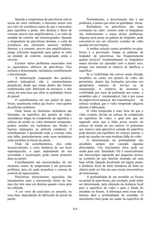 8-6
Quando a temperatura do pára-brisas estiver
acima do valor calibrado, o elemento sensor terá
um valor de resistência maior do que o necessário
para equilibrar a ponte. Isto diminui o fluxo de
corrente através dos amplificadores, e os relés da
unidade de controle são desenergizados. Quando
a temperatura do pára-brisas diminui, o valor da
resistência dos elementos sensores também
diminui, e a corrente, através dos amplificadores,
atinge suficiente magnitude para operar os relés
na unidade de controle, energizando então o
circuito.
Existem vários problemas associados com
os aquecedores elétricos de pára-brisas. Eles
incluem a delaminação, rachaduras centelhamento
e descoloração.
A delaminação (separação dos painéis),
embora indesejável, não é estruturalmente
prejudicial, desde que esteja dentro dos limites
estabelecidos pelo fabricante da aeronave, e não
esteja em uma área que afete as qualidades óticas
do painel.
O centelhamento em um painel de pára-
brisas, usualmente indica que houve uma quebra
da película condutora.
Onde lascas ou diminutas rachaduras são
formadas, na superfície dos painéis de vidro,
simultâneas folgas na compressão da superfície e
esforço de tensão no vidro altamente temperado,
podem resultar em rachaduras nas bordas e
ligeiras separações na película condutora. O
centelhamento é produzido onde a corrente salta
esta falha, particularmente onde essas rachaduras
estão paralelas às barras da janela.
Onde há centelhamentos, eles estão
invariavelmente a certa distância de um local
superaquecido, o qual, dependendo da sua
severidade e localização, pode causar posterior
dano ao painel.
Centelhamento nas proximidades, de um
elemento sensor de temperatura é um particular
problema, pois ele pode prejudicar o sistema de
controle do aquecimento.
Pára-brisas eletricamente aquecidos são
transparentes para a transmissão direta da luz,
mas eles têm uma cor distinta quando vistos pela
luz refletida.
A cor varia do azul-claro ao amarelo, ou
rosa claro, dependendo do fabricante do painel da
janela.
Normalmente, a descoloração não é um
problema, a menos que afete as qualidades óticas.
Rachaduras no pára-brisas são mais
constantes no vidro externo onde os limpadores
são indiretamente a causa desses problemas.
Alguma areia presa na palheta do limpador, pode
converter-se em um eficiente cortador de vidro
quando em movimento.
A melhor solução contra arranhões no pára-
brisas é a prevenção; limpar as palhetas do
limpador de pára-brisas tão freqüentemente
quanto possível. Incidentalmente os limpadores
nunca deverão ser operados com o painel seco,
porque isso aumenta as chances de danificar a
superfície.
Se a visibilidade não estiver sendo afetada,
arranhões ou cortes nos painéis de vidro são
permitidos, dentro das limitações previstas nos
apropriados manuais de serviço ou de
manutenção. A tentativa de aumentar a
visibilidade por meio de polimento nos cortes e
arranhões não é recomendável. Isto é por causa
da imprevisível natureza das concentrações de
esforço residual, que o vidro temperado adquiriu
durante a fabricação.
O vidro temperado é mais forte do que o
vidro comum, devido ao esforço de compressão
na superfície do vidro, o qual tem que ser
superado antes que a falha possa ocorrer do
esforço de tensão no seu interior. O polimento
que remove uma apreciável camada da superfície
pode destruir este equilíbrio do esforço interno, e
pode até resultar em uma imediata falha do vidro.
A determinação da profundidade dos
arranhões sempre tem causado algumas
dificuldades. Um micrômetro ótico pode ser
usado para esta finalidade. Ele é essencialmente
um microscópio suportado por pequenas pernas,
ao contrário do tipo familiar montado em uma
base sólida. Quando focalizado em algum ponto,
a distância focal da lente (distância da lente ao
objeto) pode ser lida em uma escala micrométrica
do instrumento.
A profundidade de um arranhão ou fissura
no painel do pára-brisas, por exemplo, pode então
ser determinada pela obtenção da distância focal
para a superfície do vidro e para o fundo do
arranhão ou fissura. A diferença entre essas duas
leituras dará a profundidade do arranhão. O
micrômetro ótico pode ser usado na superfície de
 